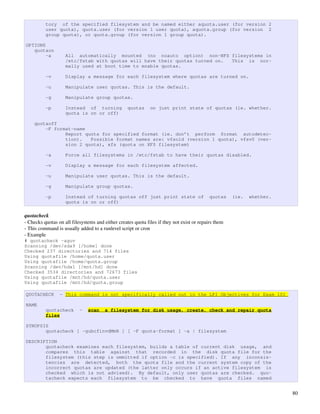 tory of the specified filesystem and be named either aquota.user (for version 2
          user quota), quota.user (for version 1 user quota), aquota.group (for version 2
          group quota), or quota.group (for version 1 group quota).

OPTIONS
   quotaon
        -a          All automatically mounted (no noauto option) non-NFS filesystems in
                    /etc/fstab with quotas will have their quotas turned on. This is nor-
                    mally used at boot time to enable quotas.

          -v        Display a message for each filesystem where quotas are turned on.

          -u        Manipulate user quotas. This is the default.

          -g        Manipulate group quotas.

          -p        Instead of turning             quotas     on just print state of quotas (ie. whether.
                    quota is on or off)

    quotaoff
        -F format-name
               Report quota for specified format (ie. don’t perform format autodetec-
               tion).   Possible format names are: vfsold (version 1 quota), vfsv0 (ver-
               sion 2 quota), xfs (quota on XFS filesystem)

          -a        Force all filesystems in /etc/fstab to have their quotas disabled.

          -v        Display a message for each filesystem affected.

          -u        Manipulate user quotas. This is the default.

          -g        Manipulate group quotas.

          -p        Instead of turning quotas off just print state of                       quotas    (ie.   whether.
                    quota is on or off)

quotacheck
­ Checks quotas on all filesystems and either creates quota files if they not exist or repairs them
­ This command is usually added to a runlevel script or cron
­ Example
# quotacheck -aguv
Scanning /dev/sda9 [/home] done
Checked 237 directories and 714 files
Using quotafile /home/quota.user
Using quotafile /home/quota.group
Scanning /dev/hda1 [/mnt/hd] done
Checked 3534 directories and 72673 files
Using quotafile /mnt/hd/quota.user
Using quotafile /mnt/hd/quota.group

QUOTACHECK       - This command is not specifically called out in the LPI Objectives for Exam 101

NAME
          quotacheck       -   scan     a filesystem for disk usage, create, check and repair quota
          files

SYNOPSIS
       quotacheck [ -gubcfinvdMmR ] [ -F quota-format ] -a | filesystem

DESCRIPTION
       quotacheck examines each filesystem, builds a table of current disk usage, and
       compares this table against that recorded in the disk quota file for the
       filesystem (this step is ommitted if option -c is specified). If any inconsis-
       tencies are detected, both the quota file and the current system copy of the
       incorrect quotas are updated (the latter only occurs if an active filesystem is
       checked which is not advised). By default, only user quotas are checked. quo-
       tacheck expects each filesystem to be checked to have quota files named


                                                                                                                        80
 