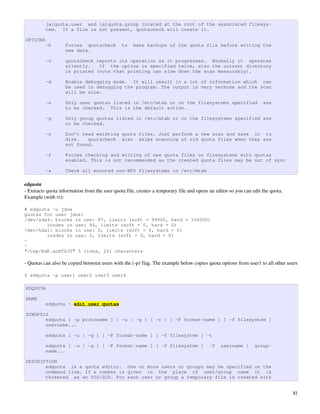 [a]quota.user and [a]quota.group located at the root of the associated filesys-
          tem. If a file is not present, quotacheck will create it.

OPTIONS
          -b        Forces quotacheck          to    make backups of the quota file before writing the
                    new data.

          -v        quotacheck reports its operation as it progresses. Normally it operates
                    silently.   If the option is specified twice, also the current directory
                    is printed (note that printing can slow down the scan measurably).

          -d        Enable debugging mode. It will result in a lot of information which can
                    be used in debugging the program. The output is very verbose and the scan
                    will be slow.

          -u        Only user quotas listed in /etc/mtab or on the filesystems specified                            are
                    to be checked. This is the default action.

          -g        Only group quotas listed in /etc/mtab or on the filesystems specified are
                    to be checked.

          -c        Don’t read existing quota files. Just perform a new scan and save it to
                    disk.   quotacheck also skips scanning of old quota files when they are
                    not found.

          -f        Forces checking and writing of new quota files on filesystems with quotas
                    enabled. This is not recommended as the created quota files may be out of sync

          -a        Check all mounted non-NFS filesystems in /etc/mtab

edquota
­ Extracts quota information from the user quota file, creates a temporary file and opens an editor so you can edit the quota. 
Example (with vi):

# edquota -u jdoe
Quotas for user jdoe:
/dev/sda9: blocks in use: 87, limits (soft = 99900, hard = 100000)
        inodes in use: 84, limits (soft = 0, hard = 0)
/dev/hda1: blocks in use: 0, limits (soft = 0, hard = 0)
        inodes in use: 0, limits (soft = 0, hard = 0)
~
~
"/tmp/EdP.auHTZJ0" 5 lines, 241 characters

­ Quotas can also be copied between users with the (­p) flag. The example below copies quota options from user1 to all other users

$ edquota -p user1 user2 user3 user4

EDQUOTA

NAME
          edquota - edit user quotas

SYNOPSIS
       edquota [ -p protoname ] [ -u | -g ] [ -r ] [ -F format-name ] [ -f filesystem ]
       username...

          edquota [ -u | -g ] [ -F format-name ] [ -f filesystem ] -t

          edquota [ -u | -g ] [ -F format-name ] [ -f filesystem ]                        -T    username |      group-
          name...

DESCRIPTION
       edquota is a quota editor. One or more users or groups may be specified on the
       command line. If a number is given in the place of user/group name it is
       threated as an UID/GID. For each user or group a temporary file is created with


                                                                                                                                  81
 