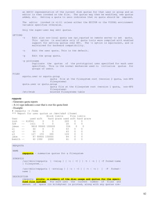an ASCII representation of the current disk quotas for that user or group and an
          editor is then invoked on the file. The quotas may then be modified, new quotas
          added, etc. Setting a quota to zero indicates that no quota should be imposed.

          The editor invoked is vi(1) unless either the EDITOR or the VISUAL environment
          variable specifies otherwise.

          Only the super-user may edit quotas.

OPTIONS
          -r        Edit also non-local quota use rpc.rquotad on remote server to set quota.
                    This option is available only if quota tools were compiled with enabled
                    support for setting quotas over RPC. The -n option is equivalent, and is
                    maintained for backward compatibility.

          -u        Edit the user quota. This is the default.

          -g        Edit the group quota.

          -p protoname
                 Duplicate the quotas of the prototypical user specified for each user
                 specified. This is the normal mechanism used to initialize quotas for
                 groups of users.

FILES
          aquota.user or aquota.group
                              quota file at the filesystem root (version 2 quota, non-XFS
                              filesystems)
          quota.user or quota.group
                              quota file at the filesystem root (version 1 quota, non-XFS
                              filesystems)
          /etc/mtab           mounted filesystems table

repquota
­ Generates quota reports
­ A (+) sign indicates a user that is over his quota limit
­ Example:
# repquota -v /home
*** Report for user quotas on /dev/sda9 (/home)
                         Block limits      File limits
User         used soft    hard grace used soft hard grace
root   -- 418941       0     0        269     0    0
328    --    1411      0     0         20     0    0
jdean --      9818 99900 100000        334      0    0
u1     --      44      0     0         43     0    0
u2     --      44      0     0         43     0    0
u3     --     127   155    300        124     0    0
jdoe   --      87 99900 100000         84     0    0
bsmith --      42 1990    2000         41     0    0

REPQUOTA

NAME
          repquota - summarize quotas for a filesystem

SYNOPSIS
       /usr/sbin/repquota              [ -vsiug ] [ -c | -C ] [ -t | -n ] [ -F format-name
       ] filesystem...

          /usr/sbin/repquota [ -avtsiug ] [ -c | -C ] [ -t | -n ]           [   -F   format-
          name ]

DESCRIPTION
       repquota prints a summary of the disc usage and quotas for the speci-
       fied file systems. For each user the current number of files and
       amount of space (in kilobytes) is printed, along with any quotas cre-



                                                                                               82
 