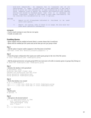 ated with edquota(8).    As repquota has to translate ids of all
          users/groups to names (unless option -n was specified) it may take a
          while to print all the information. To make translating as fast as pos-
          sible repquota tries to detect (by reading /etc/nsswitch.conf) whether
          entries are stored in standard plain text file or in database and
          either translates chunks of 1024 names or each name individually. You
          can override this autodetection by -c or -C options.

OPTIONS
          -a        Report on all filesystems indicated in                      /etc/mtab   to   be   read-
                    write with quotas.

          -v        Report all quotas, even if there is no usage. Be also more ver-
                    bose about quotafile information.

warnquota
­ Used to email warnings to users that are over quota
­ Usually run under cron


Enabling Quotas
­ Quota support must be enabled on kernel (there's a remote chance that it would not)
­ Quota must be enabled per file system and can be done per user, per group or both

Step 1 
­ Add the option 'usrquota' and/or 'grpquota' to the filesystem in /etc/fstab
/dev/sda3 /home ext2 defaults,usrquota,grpquota 1 2

Step 2
­ Create the proper configuration files (quota.user and/or quota.group) in the root of the file system. 
# touch /home/quota.user /home/quota.group

­ Add the proper permissions (set quota.group 644 if you want users to be able to examine quotas on groups they belong to)
# chmod 600 /home/quota.user /home/quota.group

Step 3
­ Initialize the database with 'quotacheck'
# quotacheck -avug
Scanning /dev/sda9 [/home] done
Checked 236 directories and 695 files
Using quotafile /home/quota.user
Using quotafile /home/quota.group

Step 4
­ Verify that database was created
# ls -l /home/quota.*
-rw------- 1 root root 16192 Dec 27 19:53 /home/quota.group
-rw------- 1 root root 16192 Dec 27 19:53 /home/quota.user

Step 5
­ Enable quota
# quotaon -a

Step 6
­ Add quota to the desired runlevel
if [ -x /sbin/quotacheck ]; then
    echo "Checking quotas."
    /sbin/quotacheck -avug
    echo " Done."
fi
if [ -x /sbin/quotaon ]; then


                                                                                                                             83
 