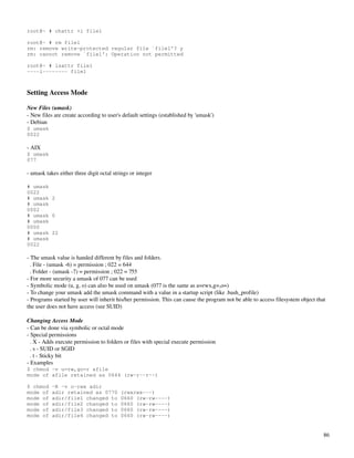 root@~ # chattr +i file1

root@~ # rm file1
rm: remove write-protected regular file `file1'? y
rm: cannot remove `file1': Operation not permitted

root@~ # lsattr file1
----i-------- file1



Setting Access Mode

New Files (umask)
­ New files are create according to user's default settings (established by 'umask')
­ Debian
$ umask
0022

­ AIX
$ umask
077

­ umask takes either three digit octal strings or integer

# umask
0022
# umask 2
# umask
0002
# umask 0
# umask
0000
# umask 22
# umask
0022

­ The umask value is handed different by files and folders.
  . File ­ (umask ­6) = permission ; 022 = 644
  . Folder ­ (umask ­7) = permission ; 022 = 755
­ For more security a umask of 077 can be used
­ Symbolic mode (u, g, o) can also be used on umask (077 is the same as u=rwx,g=,o=)
­ To change your umask add the umask command with a value in a startup script (like .bash_profile)
­ Programs started by user will inherit his/her permission. This can cause the program not be able to access filesystem object that 
the user does not have access (see SUID)

Changing Access Mode
­ Can be done via symbolic or octal mode
­ Special permissions
  . X ­ Adds execute permission to folders or files with special execute permission
  . s ­ SUID or SGID
  . t ­ Sticky bit
­ Examples
$ chmod -v u=rw,go=r afile
mode of afile retained as 0644 (rw-r--r--)

$ chmod    -R -v o-rwx adir
mode of    adir retained as 0770          (rwxrwx---)
mode of    adir/file1 changed to          0660 (rw-rw----)
mode of    adir/file2 changed to          0660 (rw-rw----)
mode of    adir/file3 changed to          0660 (rw-rw----)
mode of    adir/file4 changed to          0660 (rw-rw----)


                                                                                                                                  86
 