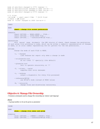 mode   of   adir/dir1 changed to 0770 (rwxrwx---)
mode   of   adir/dir1/file6 changed to 0660 (rw-rw----)
mode   of   adir/dir1/file5 changed to 0660 (rw-rw----)
mode   of   adir/dir2 changed to 0770 (rwxrwx---)

$ ll file4
-rw-rw-r-- 1 user1 user1 0 Mar 7 18:35 file4
$ chmod -v o= file4
mode of `file4' changed to 0660 (rw-rw----)

CHMOD

NAME
            chmod - change file access permissions

SYNOPSIS
       chmod [OPTION]... MODE[,MODE]... FILE...
       chmod [OPTION]... OCTAL-MODE FILE...
       chmod [OPTION]... --reference=RFILE FILE...

DESCRIPTION
       This manual page documents the GNU version of chmod. chmod changes the permissions
of each given file according to mode, which can be either a symbolic representation of changes
to make, or an octal number representing the bit pattern for the new permissions.

OPTIONS
            Change the mode of each FILE to MODE.

            -c, --changes
                   like verbose but report only when a change is made

            --no-preserve-root
                   do not treat ‘/’ specially (the default)

            --preserve-root
                   fail to operate recursively on ‘/’

            -f, --silent, --quiet
                   suppress most error messages

            -v, --verbose
                   output a diagnostic for every file processed

            --reference=RFILE
                   use RFILE’s mode instead of MODE values

            -R, --recursive
                   change files and directories recursively




Objective 6: Manage File Ownership
­ Common commands used to change file ownership are 'chown' and 'chgroup'

chown
­ A group number or id can be given as parameter

CHOWN

NAME
            chown - change file owner and group

SYNOPSIS
       chown [OPTION]... [OWNER][:[GROUP]] FILE...
       chown [OPTION]... --reference=RFILE FILE...


                                                                                                 87
 