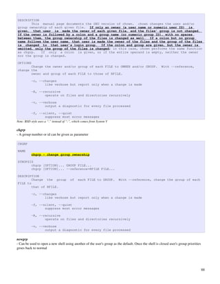 DESCRIPTION
       This manual page documents the GNU version of chown. chown changes the user and/or
group ownership of each given file. If only an owner (a user name or numeric user ID) is
given, that user is made the owner of each given file, and the files’ group is not changed.
If the owner is followed by a colon and a group name (or numeric group ID), with no spaces
between them, the group ownership of the files is changed as well. If a colon but no group
name follows the user name, that user is made the owner of the files and the group of the files
is changed to that user’s login group. If the colon and group are given, but the owner is
omitted, only the group of the files is changed; in this case, chown performs the same function
as chgrp.   If only a colon is given, or if the entire operand is empty, neither the owner
nor the group is changed.

OPTIONS
       Change the owner and/or group of each FILE to OWNER and/or GROUP.                               With --reference,
change the
       owner and group of each FILE to those of RFILE.

          -c, --changes
                 like verbose but report only when a change is made

          -R, --recursive
                 operate on files and directories recursively

          -v, --verbose
                 output a diagnostic for every file processed

          -f, --silent, --quiet
                     suppress most error messages
Note: BSD style uses a “.” instead of “:”, which comes from System V

chgrp
­ A group number or id can be given as parameter

CHGRP

NAME
          chgrp - change group ownership

SYNOPSIS
       chgrp [OPTION]... GROUP FILE...
       chgrp [OPTION]... --reference=RFILE FILE...

DESCRIPTION
        Change the group                of   each FILE to GROUP.         With --reference, change the group of each
FILE to
        that of RFILE.

          -c, --changes
                 like verbose but report only when a change is made

          -f, --silent, --quiet
                 suppress most error messages

          -R, --recursive
                 operate on files and directories recursively

          -v, --verbose
                 output a diagnostic for every file processed

newgrp
­ Can be used to open a new shell using another of the user's group as the default. Once the shell is closed user's group priorities 
groes back to normal




                                                                                                                                    88
 