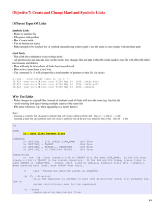 Objective 7: Create and Change Hard and Symbolic Links

Different Types Of Links

Symbolic Links
­ Points to another file
­ Filesystem independent
­ Has it's own inode
­ Can be broken (or stale)
­ Paths needed to be watched for. A symlink created using relative path is not the same as one created with absolute path

Hard Links
­ Not a link but a reference to an existing inode
­ All permissions and data are save on the inode, thus changes that are kept within the inode made to one file will affect the other 
(not rename and delete)
­ Data will only be deleted one all links have been deleted
­ Directories cannot have a hard link
­ The command 'ls ­l' will also provide a total number of pointers to that file (or inode)

$ find     . -inum 421422 -exec ls -li {} ;
421422     -rwxr-xr-x 3 root root 47288 May 24                       2008 ./mkfs.ext3
421422     -rwxr-xr-x 3 root root 47288 May 24                       2008 ./mkfs.ext2
421422     -rwxr-xr-x 3 root root 47288 May 24                       2008 ./mke2fs



Why Use Links
­ Make changes to original files (instead of multiple) and all links will have the same (eg: /etc/init.d/)
­ Avoid wasting disk space having multiple copies of the same file
­ File name reference (eg: when upgrading to a newer kernel)

Notes:
­ Creating a symbolic link of another symbolic link will create a third symbolic link ­ link­s2 ­­­> link­s1 ­­­> file
­ Creating a hard link of a symbolic link will create a symbolic link of the previous symbolic link or file ­ link­h1 ­­­> file

LN

NAME
           ln - make links between files

SYNOPSIS
       ln       [OPTION]...        [-T] TARGET LINK_NAME                 (1st    form)
       ln       [OPTION]...        TARGET                                (2nd    form)
       ln       [OPTION]...        TARGET... DIRECTORY                   (3rd    form)
       ln       [OPTION]...        -t DIRECTORY TARGET...                (4th    form)

DESCRIPTION
       In the 1st form, create a link to TARGET with the name LINK_NAME. In the 2nd form,
create a link to TARGET in the current directory. In the 3rd and 4th forms, create links to
each TARGET in DIRECTORY.    Create hard links by default, symbolic links with --symbolic.
When creating hard links, each TARGET must exist.

           -b         like --backup but does not accept an argument

           -d, -F, --directory
                  allow the superuser to attempt to hard link directories (note: will probably fail
due to
                      system restrictions, even for the superuser)

           -f, --force
                  remove existing destination files


                                                                                                                                   89
 