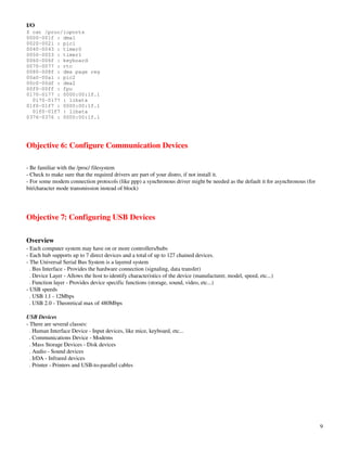 I/O
$ cat /proc/ioports
0000-001f : dma1
0020-0021 : pic1
0040-0043 : timer0
0050-0053 : timer1
0060-006f : keyboard
0070-0077 : rtc
0080-008f : dma page reg
00a0-00a1 : pic2
00c0-00df : dma2
00f0-00ff : fpu
0170-0177 : 0000:00:1f.1
  0170-0177 : libata
01f0-01f7 : 0000:00:1f.1
  01f0-01f7 : libata
0376-0376 : 0000:00:1f.1




Objective 6: Configure Communication Devices

­ Be familiar with the /proc/ filesystem
­ Check to make sure that the required drivers are part of your distro, if not install it.
­ For some modem connection protocols (like ppp) a synchronous driver might be needed as the default it for asynchronous (for 
bit/character mode transmission instead of block)




Objective 7: Configuring USB Devices

Overview
­ Each computer system may have on or more controllers/hubs
­ Each hub supports up to 7 direct devices and a total of up to 127 chained devices.
­ The Universal Serial Bus System is a layered system
  . Bus Interface ­ Provides the hardware connection (signaling, data transfer)
  . Device Layer ­ Allows the host to identify characteristics of the device (manufacturer, model, speed, etc...)
  . Function layer ­ Provides device specific functions (storage, sound, video, etc...)
­ USB speeds
  . USB 1.1 ­ 12Mbps
  . USB 2.0 ­ Theoretical max of 480Mbps

USB Devices
­ There are several classes:
  . Human Interface Device ­ Input devices, like mice, keyboard, etc...
  . Communications Device ­ Modems
  . Mass Storage Devices ­ Disk devices
  . Audio ­ Sound devices
  . IrDA ­ Infrared devices
  . Printer ­ Printers and USB­to­parallel cables




                                                                                                                                 9
 