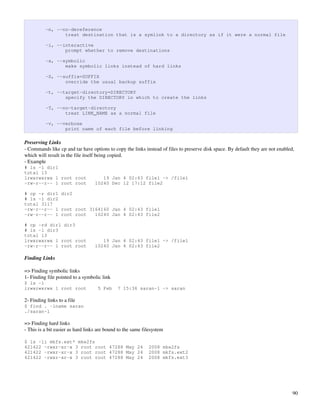 -n, --no-dereference
                 treat destination that is a symlink to a directory as if it were a normal file

          -i, --interactive
                 prompt whether to remove destinations

          -s, --symbolic
                 make symbolic links instead of hard links

          -S, --suffix=SUFFIX
                 override the usual backup suffix

          -t, --target-directory=DIRECTORY
                 specify the DIRECTORY in which to create the links

          -T, --no-target-directory
                 treat LINK_NAME as a normal file

          -v, --verbose
                 print name of each file before linking

Preserving Links
­ Commands like cp and tar have options to copy the links instead of files to preserve disk space. By default they are not enabled, 
which will result in the file itself being copied.
­ Example
# ls -l dir1
total 13
lrwxrwxrwx 1 root root                19 Jan 4 02:43 file1 -> /file1
-rw-r--r-- 1 root root             10240 Dec 12 17:12 file2

# cp -r dir1 dir2
# ls -l dir2
total 3117
-rw-r--r-- 1 root root 3164160 Jan 4 02:43 file1
-rw-r--r-- 1 root root   10240 Jan 4 02:43 file2

# cp -rd dir1 dir3
# ls -l dir3
total 13
lrwxrwxrwx 1 root root                19 Jan 4 02:43 file1 -> /file1
-rw-r--r-- 1 root root             10240 Jan 4 02:43 file2

Finding Links

=> Finding symbolic links
1­ Finding file pointed to a symbolic link
$ ls -l
lrwxrwxrwx 1 root root              5 Feb     7 15:36 saran-l -> saran

2­ Finding links to a file
$ find . -lname saran
./saran-l

=> Finding hard links
­ This is a bit easier as hard links are bound to the same filesystem

$ ls -li mkfs.ext* mke2fs
421422 -rwxr-xr-x 3 root root 47288 May 24                   2008 mke2fs
421422 -rwxr-xr-x 3 root root 47288 May 24                   2008 mkfs.ext2
421422 -rwxr-xr-x 3 root root 47288 May 24                   2008 mkfs.ext3




                                                                                                                                  90
 