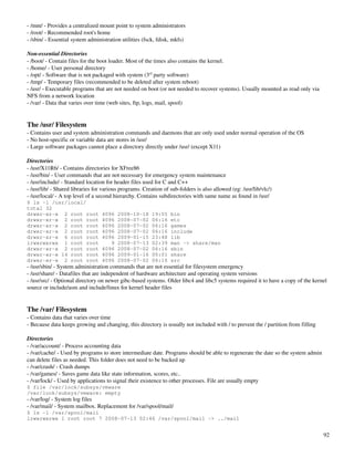 ­ /mnt/ ­ Provides a centralized mount point to system administrators
­ /root/ ­ Recommended root's home
­ /sbin/ ­ Essential system administration utilities (fsck, fdisk, mkfs)

Non­essential Directories
­ /boot/ ­ Contain files for the boot loader. Most of the times also contains the kernel.
­ /home/ ­ User personal directory
­ /opt/ ­ Software that is not packaged with system (3rd party software)
­ /tmp/ ­ Temporary files (recommended to be deleted after system reboot)
­ /usr/ ­ Executable programs that are not needed on boot (or not needed to recover systems). Usually mounted as read only via 
NFS from a network location
­ /var/ ­ Data that varies over time (web sites, ftp, logs, mail, spool)


The /usr/ Filesystem
­ Contains user and system administration commands and daemons that are only used under normal operation of the OS
­ No host­specific or variable data are stores in /usr/
­ Large software packages cannot place a directory directly under /usr/ (except X11)

Directories
­ /usr/X11R6/ ­ Contains directories for XFree86
­ /usr/bin/ ­ User commands that are not necessary for emergency system maintenance
­ /usr/include/ ­ Standard location for header files used for C and C++
­ /usr/lib/ ­ Shared libraries for various programs. Creation of sub­folders is also allowed (eg: /usr/lib/vlc/)
­ /usr/local/ ­ A top level of a second hierarchy. Contains subdirectories with same name as found in /usr/
$ ls -l /usr/local/
total 32
drwxr-xr-x 2 root root            4096   2008-10-18      19:55   bin
drwxr-xr-x 2 root root            4096   2008-07-02      06:16   etc
drwxr-xr-x 2 root root            4096   2008-07-02      06:16   games
drwxr-xr-x 2 root root            4096   2008-07-02      06:16   include
drwxr-xr-x 6 root root            4096   2009-01-15      23:48   lib
lrwxrwxrwx 1 root root               9   2008-07-13      02:39   man -> share/man
drwxr-xr-x 2 root root            4096   2008-07-02      06:16   sbin
drwxr-xr-x 14 root root           4096   2009-01-16      00:01   share
drwxr-xr-x 2 root root            4096   2008-07-02      06:16   src
­ /usr/sbin/ ­ System administration commands that are not essential for filesystem emergency
­ /usr/share/ ­ Datafiles that are independent of hardware architecture and operating system versions
­ /usr/src/ ­ Optional directory on newer gibc­based systems. Older libc4 and libc5 systems required it to have a copy of the kernel 
source or include/asm and include/linux for kernel header files


The /var/ Filesystem
­ Contains data that varies over time
­ Because data keeps growing and changing, this directory is usually not included with / to prevent the / partition from filling

Directories
­ /var/account/ ­ Process accounting data
­ /var/cache/ ­ Used by programs to store intermediate date. Programs should be able to regenerate the date so the system admin 
can delete files as needed. This folder does not need to be backed up
­ /var/crash/ ­ Crash dumps
­ /var/games/ ­ Saves game data like state information, scores, etc..
­ /var/lock/ ­ Used by applications to signal their existence to other processes. File are usually empty
$ file /var/lock/subsys/vmware
/var/lock/subsys/vmware: empty
­ /var/log/ ­ System log files
­ /var/mail/ ­ System mailbox. Replacement for /var/spool/mail/
$ ls -l /var/spool/mail
lrwxrwxrwx 1 root root 7 2008-07-13 02:46 /var/spool/mail -> ../mail


                                                                                                                                   92
 