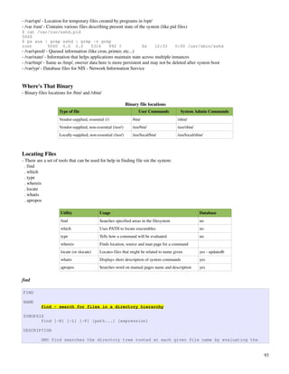 ­ /var/opt/ ­ Location for temporary files created by programs in /opt/
­ /var /run/ ­ Contains various files describing present state of the system (like pid files)
$ cat /var/run/sshd.pid
5060
$ ps aux | grep sshd | grep -v grep
root      5060 0.0 0.0     5316   992 ?                                   Ss    12:33     0:00 /usr/sbin/sshd
­ /var/spool/ ­ Queued information (like cron, printer, etc...)
­ /var/state/ ­ Information that helps applications maintain state across multiple instances
­ /var/tmp/ ­ Same as /tmp/, owever data here is more persistent and may not be deleted after system boot
­ /var/yp/ ­ Database files for NIS ­ Network Information Service


Where's That Binary
­ Binary files locations for /bin/ and /sbin/

                                                               Binary file locations
                     Type of file                                    User Commands          System Admin Commands
                     Vendor­supplied, essential (/)               /bin/                    /sbin/
                     Vendor­supplied, non­essential (/usr/)       /usr/bin/                /usr/sbin/
                     Locally­supplied, non­essential (/usr/)      /usr/local/bin/          /usr/local/sbin/



Locating Files
­ There are a set of tools that can be used for help in finding file sin the system:
  . find
  . which
  . type
  . whereis
  . locate
  . whatis
  . apropos

                     Utility                 Usage                                                      Database
                     find                    Searches specified areas in the filesystem                 no
                     which                   Uses PATH to locate executables                            no
                     type                    Tells how a command will be evaluated                      no
                     whereis                 Finds location, source and man page for a command
                     locate (or slocate)     Locates files that might be related to name given          yes ­ updatedb
                     whatis                  Displays short description of system commands              yes
                     apropos                 Searches word on manual pages name and description         yes


find

FIND

NAME
          find - search for files in a directory hierarchy

SYNOPSIS
       find [-H] [-L] [-P] [path...] [expression]

DESCRIPTION

          GNU find searches the directory tree rooted at each given file name by evaluating the


                                                                                                                         93
 
