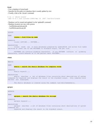 locate
­ Uses a database of stored path
­ Searches for file paths on a database that is usually update by cron
­ Usually a link to the 'slocate' command

$ ls -l `which locate`
-rwx--s--x 1 root slocate 23856 Mar 14                 2007 /usr/bin/locate

­ Database can be created and updated via the 'updatedb' command
­ Database location can vary with systems
  . /var/lib/mlocate/mlocate.db
  . /var/lib/slocate/slocate.db

LOCATE

NAME
          locate - find files by name

SYNOPSIS
       locate [OPTION]... PATTERN...

DESCRIPTION
       locate reads one or more databases prepared by updatedb(8) and writes file names
matching at least one of the PATTERNs to standard output, one per line.

       PATTERNs can contains globbing characters. If any PATTERN              contains   no   globbing
characters, locate behaves as if the pattern were *PATTERN*.

whatis

WHATIS

NAME
          whatis - search the whatis database for complete words.

SYNOPSIS
       whatis keyword ...

DESCRIPTION
       whatis searches a set of database files containing short descriptions of system
commands for keywords and displays the result on the standard output. Only complete word
matches are displayed.

          The whatis database is created using the command /usr/sbin/makewhatis.

apropos

APROPOS

NAME
          apropos - search the whatis database for strings

SYNOPSIS
       apropos keyword ...

DESCRIPTION
       apropos searches a set of database files containing short descriptions of system
commands for
       keywords and displays the result on the standard output.




                                                                                                         95
 