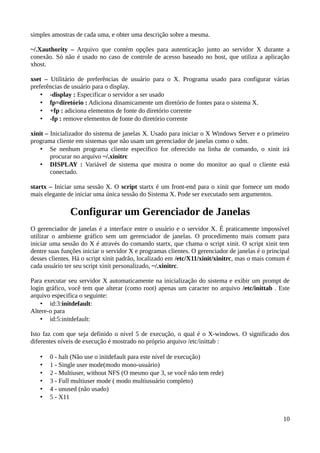 simples amostras de cada uma, e obter uma descrição sobre a mesma.

~/.Xauthority – Arquivo que contém opções para autenticação junto ao servidor X durante a
conexão. Só não é usado no caso de controle de acesso baseado no host, que utiliza a aplicação
xhost.

xset – Utilitário de preferências de usuário para o X. Programa usado para configurar várias
preferências de usuário para o display.
    • -display : Especificar o servidor a ser usado
    • fp=diretório : Adiciona dinamicamente um diretório de fontes para o sistema X.
    • +fp : adiciona elementos de fonte do diretório corrente
    • -fp : remove elementos de fonte do diretório corrente

xinit – Inicializador do sistema de janelas X. Usado para iniciar o X Windows Server e o primeiro
programa cliente em sistemas que não usam um gerenciador de janelas como o xdm.
    • Se nenhum programa cliente específico for oferecido na linha de comando, o xinit irá
        procurar no arquivo ~/.xinitrc
    • DISPLAY : Variável de sistema que mostra o nome do monitor ao qual o cliente está
        conectado.

startx – Iniciar uma sessão X. O script startx é um front-end para o xinit que fornece um modo
mais elegante de iniciar uma única sessão do Sistema X. Pode ser executado sem argumentos.

               Configurar um Gerenciador de Janelas
O gerenciador de janelas é a interface entre o usuário e o servidor X. É praticamente impossível
utilizar o ambiente gráfico sem um gerenciador de janelas. O procedimento mais comum para
iniciar uma sessão do X é através do comando startx, que chama o script xinit. O script xinit tem
dentre suas funções iniciar o servidor X e programas clientes. O gerenciador de janelas é o principal
desses clientes. Há o script xinit padrão, localizado em /etc/X11/xinit/xinitrc, mas o mais comum é
cada usuário ter seu script xinit personalizado, ~/.xinitrc.

Para executar seu servidor X automaticamente na inicialização do sistema e exibir um prompt de
login gráfico, você tem que alterar (como root) apenas um caracter no arquivo /etc/inittab . Este
arquivo especifica o seguinte:
    • id:3:initdefault:
Altere-o para
    • id:5:initdefault:

Isto faz com que seja definido o nível 5 de execução, o qual é o X-windows. O significado dos
diferentes níveis de execução é mostrado no próprio arquivo /etc/inittab :

   •   0 - halt (Não use o initdefault para este nível de execução)
   •   1 - Single user mode(modo mono-usuário)
   •   2 - Multiuser, without NFS (O mesmo que 3, se você não tem rede)
   •   3 - Full multiuser mode ( modo multiusuário completo)
   •   4 - unused (não usado)
   •   5 - X11


                                                                                                  10
 