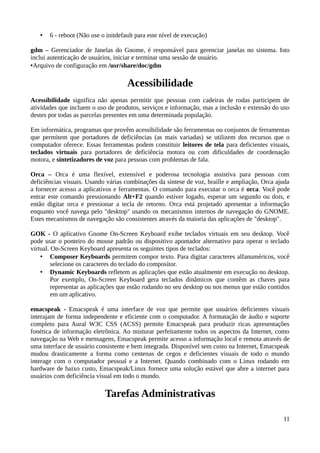 •   6 - reboot (Não use o initdefault para este nível de execução)

gdm – Gerenciador de Janelas do Gnome, é responsável para gerenciar janelas no sistema. Isto
inclui autenticação de usuários, iniciar e terminar uma sessão de usuário.
•Arquivo de configuração em /usr/share/doc/gdm

                                     Acessibilidade
Acessibilidade significa não apenas permitir que pessoas com cadeiras de rodas participem de
atividades que incluem o uso de produtos, serviços e informação, mas a inclusão e extensão do uso
destes por todas as parcelas presentes em uma determinada população.

Em informática, programas que provêm acessibilidade são ferramentas ou conjuntos de ferramentas
que permitem que portadores de deficiências (as mais variadas) se utilizem dos recursos que o
computador oferece. Essas ferramentas podem constituir leitores de tela para deficientes visuais,
teclados virtuais para portadores de deficiência motora ou com dificuldades de coordenação
motora, e sintetizadores de voz para pessoas com problemas de fala.

Orca – Orca é uma flexível, extensível e poderosa tecnologia assistiva para pessoas com
deficiências visuais. Usando várias combinações da síntese de voz, braille e ampliação, Orca ajuda
a fornecer acesso a aplicativos e ferramentas. O comando para executar o orca é orca. Você pode
entrar este comando pressionando Alt+F2 quando estiver logado, esperar um segundo ou dois, e
então digitar orca e pressionar a tecla de retorno. Orca está projetado apresentar a informação
enquanto você navega pelo "desktop" usando os mecanismos internos de navegação do GNOME.
Estes mecanismos de navegação são consistentes através da maioria das aplicações de "desktop".

GOK - O aplicativo Gnome On-Screen Keyboard exibe teclados virtuais em seu desktop. Você
pode usar o ponteiro do mouse padrão ou dispositivo apontador alternativo para operar o teclado
virtual. On-Screen Keyboard apresenta os seguintes tipos de teclados:
    • Composer Keyboards permitem compor texto. Para digitar caracteres alfanuméricos, você
         selecione os caracteres do teclado do compositor.
    • Dynamic Keyboards refletem as aplicações que estão atualmente em execução no desktop.
         Por exemplo, On-Screen Keyboard gera teclados dinâmicos que contêm as chaves para
         representar as aplicações que estão rodando no seu desktop ou nos menus que estão contidos
         em um aplicativo.

emacspeak - Emacspeak é uma interface de voz que permite que usuários deficientes visuais
interajam de forma independente e eficiente com o computador. A formatação de áudio e suporte
completo para Aural W3C CSS (ACSS) permite Emacspeak para produzir ricas apresentações
fonética de informação eletrônica. Ao misturar perfeitamente todos os aspectos da Internet, como
navegação na Web e mensagens, Emacspeak permite acesso a informação local e remota através de
uma interface de usuário consistente e bem integrada. Disponível sem custo na Internet, Emacspeak
mudou drasticamente a forma como centenas de cegos e deficientes visuais de todo o mundo
interage com o computador pessoal e a Internet. Quando combinado com o Linux rodando em
hardware de baixo custo, Emacspeak/Linux fornece uma solução estável que abre a internet para
usuários com deficiência visual em todo o mundo.

                            Tarefas Administrativas

                                                                                                11
 