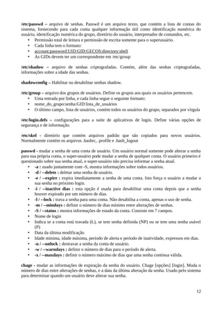/etc/passwd – arquivo de senhas. Passwd é um arquivo texto, que contém a lista de contas do
sistema, fornecendo para cada conta qualquer informação útil como identificação numérica do
usuário, identificação numérica do grupo, diretório do usuário, interpretador de comandos, etc.
    • Permissão total de leitura e permissão de escrita somente para o superusuário.
    • Cada linha tem o formato:
    • account:password:UID:GID:GECOS:directory:shell
    • As GIDs devem ter um correspondente em /etc/group

/etc/shadow – arquivo de senhas criptografadas. Contém, além das senhas criptografadas,
informações sobre a idade das senhas.

shadowconfig – Habilitar ou desabilitar senhas shadow.

/etc/group – arquivo dos grupos de usuários. Define os grupos aos quais os usuários pertencem.
    • Uma entrada por linha, e cada linha segue o seguinte formato:
    • nome_do_grupo:senha:GID:lista_de_usuários
    • O último campo, lista de usuários, contém todos os usuários do grupo, separados por vírgula

/etc/login.defs – configurações para a suíte de aplicativos de login. Define várias opções de
segurança e de informação.

/etc/skel - diretório que contém arquivos padrão que são copiados para novos usuários.
Normalmente contém os arquivos .bashrc, .profile e .bash_logout

passwd - mudar a senha de uma conta de usuário. Um usuário normal somente pode alterar a senha
para sua própria conta, o super-usuário pode mudar a senha de qualquer conta. O usuário primeiro é
questionado sobre sua senha atual, o super-usuário não precisa informar a senha atual.
    • -a : usado juntamente com -S, mostra informações sobre todos usuários.
    • -d / --delete : deletar uma senha de usuário.
    • -e / --expire : expira imediatamente a senha de uma conta. Isto força o usuário a mudar a
       sua senha no próximo login.
    • -i / --inactive dias : esta opção é usada para desabilitar uma conta depois que a senha
       houver expirado por um número de dias.
    • -l / --lock : trava a senha para uma conta. Não desabilita a conta, apenas o uso de senha.
    • -m / --mindays : definir o número de dias mínimo entre alterações de senhas.
    • -S / --status : mostra informações de estado da conta. Consiste em 7 campos.
    • Nome de login
    • Indica se a conta está travada (L), se tem senha definida (NP) ou se tem uma senha usável
       (P)
    • Data da última modificação
    • Idade mínima, idade máxima, período de alerta e período de inatividade, expressos em dias.
    • -u / --unlock : destravar a senha da conta de usuário.
    • -w / --warndays : definir o número de dias para o período de alerta.
    • -x / --maxdays : definir o número máximo de dias que uma senha continua válida.

chage - mudar as informações de expiração da senha do usuário. Chage [opções] [login]. Muda o
número de dias entre alterações de senhas, e a data da última alteração da senha. Usado pelo sistema
para determinar quando um usuário deve alterar sua senha.


                                                                                                 12
 
