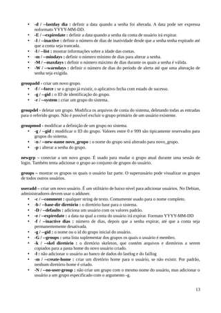 •   -d / --lastday dia : definir a data quando a senha foi alterada. A data pode ser expressa
       noformato YYYY-MM-DD.
   •   -E / --expiredate : definir a data quando a senha da conta de usuário irá expirar.
   •   -I / --inactive : definir o número de dias de inatividade desde que a senha tenha expirado até
       que a conta seja trancada.
   •   -l / --list : mostrar informações sobre a idade das contas.
   •   -m / --mindays : definir o número mínimo de dias para alterar a senha.
   •   -M / --maxdays : definir o número máximo de dias durante os quais a senha é válida.
   •   -W / --warndays : definir o número de dias do período de alerta até que uma alteração de
       senha seja exigida.

groupadd - criar um novo grupo.
   • -f / --force : se o grupo já existir, o aplicativo fecha com estado de sucesso.
   • -g / --gid : o ID de identificação do grupo.
   • -r / --system : criar um grupo do sistema.

groupdel - deletar um grupo. Modifica os arquivos de conta do sistema, deletando todas as entradas
para o referido grupo. Não é possível excluir o grupo primário de um usuário existente.

groupmod - modificar a definição de um grupo no sistema.
   • -g / --gid : modificar o ID do grupo. Valores entre 0 e 999 são tipicamente reservados para
      grupos do sistema.
   • -n / --new-name novo_grupo : o nome do grupo será alterado para novo_grupo.
   • -p : alterar a senha do grupo.

newgrp – conectar a um novo grupo. É usado para mudar o grupo atual durante uma sessão de
login. Também tenta adicionar o grupo ao conjunto de grupos do usuário.

groups – mostrar os grupos os quais o usuário faz parte. O superusuário pode visualizar os grupos
de todos outros usuários.

useradd – criar um novo usuário. É um utilitário de baixo nível para adicionar usuários. No Debian,
administradores devem usar o adduser.
   • -c / --comment : qualquer string de texto. Comumente usado para o nome completo.
   • -b / --base-dir diretório : o diretório base para o sistema.
   • -D / --defaults : adiciona um usuário com os valores padrão.
   • -e / --expiredate : a data na qual a conta do usuário irá expirar. Formato YYYY-MM-DD
   • -f / --inactive dias : número de dias, depois que a senha expirar, até que a conta seja
       permanentemente desativada.
   • -g / --gid : o nome ou o id do grupo inicial do usuário.
   • -G / --groups : uma lista suplementar dos grupos os quais o usuário é membro.
   • -k / --skel diretório : o diretório skeleton, que contém arquivos e diretórios a serem
       copiados para a pasta home do novo usuário criado.
   • -l : não adicionar o usuário ao banco de dados do lastlog e do faillog
   • -m / --create-home : criar um diretório home para o usuário, se não existir. Por padrão,
       nenhum diretório home é criado.
   • -N / --no-user-group : não criar um grupo com o mesmo nome do usuário, mas adicionar o
       usuário a um grupo especificado com o argumento -g.


                                                                                                  13
 