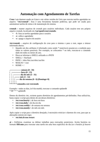 Automação com Agendamento de Tarefas
Cron é um daemon usado no Linux e em várias versões do Unix que executa tarefas agendadas no
arquivo "/etc/crontab". Esta é uma ferramenta bastante poderosa, que pode ser usada para
automatizar tarefas de rotina e de manutenção do sistema.

crontab – manter arquivos de crontab para usuários individuais. Cada usuário tem seu próprio
arquivo crontab, localizado em /var/spool/cron/crontabs
   • -l : lista as tarefas agendadas para o usuário
   • -e : edita o agendador
   • -r : apaga o arquivo do usuário

/etc/crontab – arquivo de configuração do cron para o sistema e para o root, segue a sintaxe
informada abaixo.
    • Quando um dos atributos é informado como sendo * (asterisco) assume-se a condição para
        todos os valores possíveis. Por exemplo, se colocamos * no mês, executa-se o comando
        dado em todos os meses do ano.
    • Deve-se informar o SHELL utilizado e o PATH
    • SHELL = /bin/bash
    • PATH = /sbin:/bin:/usr/sbin:/usr/bin
    • MAILTO = root
    • HOME = /

.---------------- minuto (0 - 59)
| .------------- hora (0 - 23)
| | .---------- dia do mês (1 - 31)
| | | .------- mês (1 - 12)
| | | | .---- dia da semana (0 - 6) (Domingo=0)
| | | | |
* * * * * comando a ser executado

Exemplo – todos os dias, às 8 da manhã, executar o comando updatedb
* 08 * * * updatedb

Dentro do diretório /etc, existem quatro diretórios de agendamentos pré-definidos. Para utilizá-los,
basta copiar o script para dentro de um desses diretórios:
    • /etc/cron.hourly/ : de hora em hora
    • /etc/cron.daily/ : de dia em dia
    • /etc/cron.weekly/ : de semana em semana
    • /etc/cron.montly/ : de mês em mês

Após copiar o script para o diretório desejado, é necessário reiniciar o daemon do cron, para que as
alterações entrem em vigor.
    • /etc/init.d/cron restart

at – Enfileirar, examinar ou deletar trabalhos para execuções posteriores. Aceita horários no
formato HH:mm para executar uma tarefa em uma hora específica do dia (se o horário já houver


                                                                                                 15
 