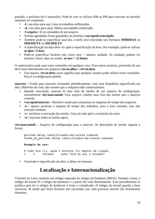 passado, o próximo dia é assumido). Pode-se usar os sufixos AM ou PM para executar no período
matutino ou vespertino.
   • -l : um alias para atq. Lista os trabalhos enfileirados.
   • -d : um alias para atrm. Deleta um trabalho enfileirado.
   • -f arquivo : lê os comandos de um arquivo
   • Tarefas agendadas ficam guardadas no diretório /var/spool/cron/atjobs
   • Também pode-se especificar qual dia a tarefa será executada nos formatos MMDDAA ou
       MM/DD/YY ou DD.MM.YY
   • A especificação da data deve vir após a especificação da hora. Por exemplo, pode-se utilizar
       at 4pm +3 days
   • Pode-se especificar horários tais como now + número unidade. As unidades podem ser
       minutes, hours, days ou weeks. at now + 12 hours

O superusuário pode usar esses comandos em qualquer caso. Para outros usuários, permissão de uso
deve estar determinada nos arquivos /etc/at.allow e /etc/at.deny
   • Um arquivo /etc/at.deny vazio significa que qualquer usuário pode utilizar esses comandos.
       Essa é a configuração padrão.

anacron – Usado para executar comandos periodicamente, com uma frequência especificada em
dias. Diferente do cron, não assume que a máquina rode continuamente.
    • Quando executado, anacron lê uma lista de tarefas de um arquivo de configuração,
        normalmente /etc/anacrontab. Esse arquivo contém uma lista das tarefas que o anacron
        controla.
    • /var/spool/anacron – Diretório usado para armazenar as etiquetas de tempo dos arquivos.
    • -u : apenas atualizar a etiqueta de tempo dos trabalhos, para a hora corrente, mas não
        executar nenhum.
    • -s : serializar a execução das tarefas. Uma só roda após a conclusão da outra.
    • -n : executar todos as tarefas agora.

/etc/anacrontab – Arquivo de configuração para o anacron. As descrições de tarefas seguem a
forma:

       período delay identificador­da­tarefa comando
       @nome_do_período delay identificador­da­tarefa comando

       Exemplo de uso:

       # todo dia (1), após 5 minutos (5) depois de ligado.
       1     5    falador    echo “Olá eu sou o falador”

   •   O período é especificado em dias, o delay em minutos.

                   Localização e Internacionalização
O kernel do Linux mantém um relógio separado do relógio do hardware (BIOS). Durante o boot, o
relógio do kernel lê o relógio do hardware e a partir daí roda distintamente. Esse procedimento se
justifica pois ler o relógio do hardware é lento e complicado. O relógio do kernel guarda a hora
universal, de modo que fusos horários são calculados por cada processo através das ferramentas
timezone.


                                                                                               16
 