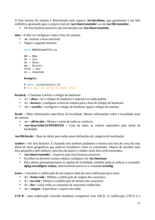 O fuso horário do sistema é determinado pelo arquivo /etc/localtime, que geralmente é um link
simbólico apontando para o arquivo real em /usr/share/zoneinfo/ ou em /usr/lib/zoneinfo/.
   • Os fuso horários possíveis são encontrados em /usr/share/zoneinfo

date – Exibir ou configurar a data e hora do sistema.
   • -u : mostrar a hora universal.
   • Segue o seguinte formato:

       date MMDDhhmmYYYY.ss

       MM – Mês
       DD – Dia
       hh – Hora
       mm – Minuto
       YYYY – Ano
       ss – Segundo

       Exemplo:

       # date 111622042010.20 
       # Ter Nov 16 22:04:20 BRST 2010 

hwclock – Consultar e definir o relógio de hardware.
   • -r / --show : ler o relógio de hardware e imprimir na saída padrão.
   • -s / --hctosys : configurar a hora do sistema para a hora do relógio de hardware.
   • -w / --systohc : configurar o relógio de hardware igual o relógio do sistema.

locale – Obter informações específicas da localidade. Mostra informações sobre a localidade atual
do sistema.
    • -a / --all-locales : Mostra o nome de todas as variáveis.
    • /usr/share/i18n/SUPPORTED – Lista de todos os valores suportados pelo nome da
        localidade.

/usr/lib/locale/ - Base de dados para todas atuais definições de categoria de localização.

tzselect – Ver fuso horários. É chamado sem nenhum parâmetro e mostra uma lista de cerca de uma
dúzia de áreas geográficas que pode-se reconhecer como os continentes. Depois de escolher uma
área geográfica pelo número, uma lista de países e cidades nesta área serão mostrados.
    • /usr/share/zoneinfo – Arquivos para fuso horários possíveis.
    • Escolher no diretório acima e depois configurar em /etc/timezone
    • Para alterar permanentemente as opções de localidade, também pode-se utilizar o comando:
        dpkg-reconfigure tzdata, anteriormente usava-se o comando tzconfig.

iconv – Converter a codificação de um arquivo dado de uma codificação para outra.
    • -f / --from-code : Definir a codificação de origem dos caracteres.
    • -t / --to-code : Definir a condificação de destino dos caracteres.
    • -l / --list : Listar todos os conjuntos de caracteres conhecidos.
    • -o / --output : Especificar o arquivo de saída.

UTF-8 - uma codificação Unicode multibyte compatível com ASCII. A codificação UTF-8 é a

                                                                                              17
 