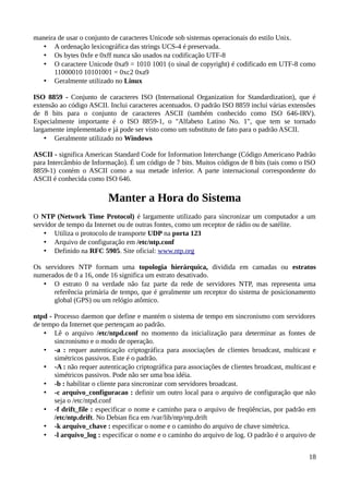 maneira de usar o conjunto de caracteres Unicode sob sistemas operacionais do estilo Unix.
   • A ordenação lexicográfica das strings UCS-4 é preservada.
   • Os bytes 0xfe e 0xff nunca são usados na codificação UTF-8
   • O caractere Unicode 0xa9 = 1010 1001 (o sinal de copyright) é codificado em UTF-8 como
       11000010 10101001 = 0xc2 0xa9
   • Geralmente utilizado no Linux

ISO 8859 - Conjunto de caracteres ISO (International Organization for Standardization), que é
extensão ao código ASCII. Inclui caracteres acentuados. O padrão ISO 8859 inclui várias extensões
de 8 bits para o conjunto de caracteres ASCII (também conhecido como ISO 646-IRV).
Especialmente importante é o ISO 8859-1, o "Alfabeto Latino No. 1", que tem se tornado
largamente implementado e já pode ser visto como um substituto de fato para o padrão ASCII.
    • Geralmente utilizado no Windows

ASCII - significa American Standard Code for Information Interchange (Código Americano Padrão
para Intercâmbio de Informação). É um código de 7 bits. Muitos códigos de 8 bits (tais como o ISO
8859-1) contém o ASCII como a sua metade inferior. A parte internacional correspondente do
ASCII é conhecida como ISO 646.

                          Manter a Hora do Sistema
O NTP (Network Time Protocol) é largamente utilizado para sincronizar um computador a um
servidor de tempo da Internet ou de outras fontes, como um receptor de rádio ou de satélite.
    • Utiliza o protocolo de transporte UDP na porta 123
    • Arquivo de configuração em /etc/ntp.conf
    • Definido na RFC 5905. Site oficial: www.ntp.org

Os servidores NTP formam uma topologia hierárquica, dividida em camadas ou estratos
numerados de 0 a 16, onde 16 significa um estrato desativado.
   • O estrato 0 na verdade não faz parte da rede de servidores NTP, mas representa uma
      referência primária de tempo, que é geralmente um receptor do sistema de posicionamento
      global (GPS) ou um relógio atômico.

ntpd - Processo daemon que define e mantém o sistema de tempo em sincronismo com servidores
de tempo da Internet que pertençam ao padrão.
    • Lê o arquivo /etc/ntpd.conf no momento da inicialização para determinar as fontes de
       sincronismo e o modo de operação.
    • -a : requer autenticação criptográfica para associações de clientes broadcast, multicast e
       simétricos passivos. Este é o padrão.
    • -A : não requer autenticação criptográfica para associações de clientes broadcast, multicast e
       simétricos passivos. Pode não ser uma boa idéia.
    • -b : habilitar o cliente para sincronizar com servidores broadcast.
    • -c arquivo_configuracao : definir um outro local para o arquivo de configuração que não
       seja o /etc/ntpd.conf
    • -f drift_file : especificar o nome e caminho para o arquivo de freqüências, por padrão em
       /etc/ntp.drift. No Debian fica em /var/lib/ntp/ntp.drift
    • -k arquivo_chave : especificar o nome e o caminho do arquivo de chave simétrica.
    • -l arquivo_log : especificar o nome e o caminho do arquivo de log. O padrão é o arquivo de


                                                                                                 18
 