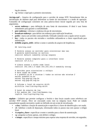 log do sistema.
   •   -q : fechar o ntpd após o primeiro sincronismo.

/etc/ntp.conf – Arquivo de configuração para o servidor de tempo NTP. Normalmente lido na
inicialização do daemon ntpd para determinar as fontes de sincronismo e o modo de operação.
Comandos de configuração consistem em uma palavra-chave inicial seguida por uma lista de
argumentos.
    • server endereço : para definição de uma fonte de sincronismo. O ideal é usar fontes
         redundantes para garantir a confiabilidade.
    • peer endereço : informar o endereço do par de sincronismo.
    • broadcast endereço : para definir um endereço para replicação broadcast.
    • prefer : marca um servidor como preferido. Utilizado somente com a opção server ou peer.
    • key : todos os pacotes são enviados e recebidos utilizando-se a chave especificada para
         autenticação.
    • driftfile arquivo_drift : define o nome e caminho do arquivo de freqüências.

       ## /etc/ntp.conf 

       # Permite acesso ao servidor para sincronizar mas nao 
       # permite modificacoes no servico 
       restrict default nomodify notrap noquery 
        
       # Permite acesso completo para a interface local 
       restrict 127.0.0.1 
        
       # Libera acesso a minha rede local 
       restrict 192.168.1.0 mask 255.255.255.0 nomodify notrap 
        
       # Servidor para sincronizar o relógio 
       # Será usado em ordem 
       # o pcdsh05.on.br e stratum 1 todos os outros são stratum 2 
       server pcdsh05.on.br 
       server ntp.pop­go.rnp.br 
       server ntp.pop­df.rnp.br 

       # Informa o local do arquivo drift 
       driftfile /var/lib/ntp/ntp.drift 

       # Local do arquivo de log 
       # Por padrao em: /var/log/daemon.log 
       logfile /var/log/ntp/ntp.log

ntpdate - Utilitário que permite configurar o horário e data locais usando como referência um
servidor NTP remoto. Deve ser executado como root na máquina local. Pode ser rodado
manualmente quando necessário e pode ser definido em um script de inicialização.
    • -a key : habilitar a função de autenticação e especificar a chave de identificação a ser usada.
    • -d : habilitar o modo de depuração, informando todos os passos mas sem ajustar o relógio
       local.
    • -k arquivo_chave : especificar o nome e caminho para a chave de autenticação.
    • -q : perguntar as horas apenas, sem definir o relógio.
    • -t tempo : especificar o tempo máximo para esperar uma resposta do servidor, em segundos.



                                                                                                  19
 