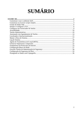 SUMÁRIO
EXAME 102........................................................................................................................................2
  Customizar e usar o ambiente shell.................................................................................................2
  Customizar ou escrever scripts simples...........................................................................................3
  Gestão de Dados SQL......................................................................................................................6
  Instalar e Configurar o X11.............................................................................................................6
  Configurar um Gerenciador de Janelas............................................................................................9
  Acessibilidade................................................................................................................................10
  Tarefas Administrativas.................................................................................................................10
  Automação com Agendamento de Tarefas....................................................................................14
  Localização e Internacionalização.................................................................................................15
  Manter a Hora do Sistema.............................................................................................................17
  Log de Sistema...............................................................................................................................20
  Agente de Transferência de E-mail (MTA)...................................................................................21
  Gerenciar Impressoras e Impressão...............................................................................................22
  Fundamentos de Protocolos da Internet.........................................................................................23
  Configuração Básica de Rede........................................................................................................27
  Executar Tarefas de Administração de Segurança.........................................................................28
  Configuração de Segurança do Host..............................................................................................33
  Protegendo os Dados com Criptografia.........................................................................................36




                                                                                                                                                2
 