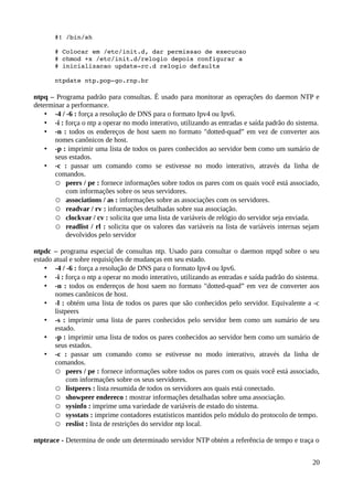 #! /bin/sh 

       # Colocar em /etc/init.d, dar permissao de execucao 
       # chmod +x /etc/init.d/relogio depois configurar a 
       # inicializacao update­rc.d relogio defaults 

       ntpdate ntp.pop­go.rnp.br

ntpq – Programa padrão para consultas. É usado para monitorar as operações do daemon NTP e
determinar a performance.
    • -4 / -6 : força a resolução de DNS para o formato Ipv4 ou Ipv6.
    • -i : força o ntp a operar no modo interativo, utilizando as entradas e saída padrão do sistema.
    • -n : todos os endereços de host saem no formato "dotted-quad” em vez de converter aos
       nomes canônicos de host.
    • -p : imprimir uma lista de todos os pares conhecidos ao servidor bem como um sumário de
       seus estados.
    • -c : passar um comando como se estivesse no modo interativo, através da linha de
       comandos.
       ○ peers / pe : fornece informações sobre todos os pares com os quais você está associado,
           com informações sobre os seus servidores.
       ○ associations / as : informações sobre as associações com os servidores.
       ○ readvar / rv : informações detalhadas sobre sua associação.
       ○ clockvar / cv : solicita que uma lista de variáveis de relógio do servidor seja enviada.
       ○ readlist / rl : solicita que os valores das variáveis na lista de variáveis internas sejam
           devolvidos pelo servidor

ntpdc – programa especial de consultas ntp. Usado para consultar o daemon ntpqd sobre o seu
estado atual e sobre requisições de mudanças em seu estado.
    • -4 / -6 : força a resolução de DNS para o formato Ipv4 ou Ipv6.
    • -i : força o ntp a operar no modo interativo, utilizando as entradas e saída padrão do sistema.
    • -n : todos os endereços de host saem no formato "dotted-quad” em vez de converter aos
       nomes canônicos de host.
    • -l : obtém uma lista de todos os pares que são conhecidos pelo servidor. Equivalente a -c
       listpeers
    • -s : imprimir uma lista de pares conhecidos pelo servidor bem como um sumário de seu
       estado.
    • -p : imprimir uma lista de todos os pares conhecidos ao servidor bem como um sumário de
       seus estados.
    • -c : passar um comando como se estivesse no modo interativo, através da linha de
       comandos.
       ○ peers / pe : fornece informações sobre todos os pares com os quais você está associado,
            com informações sobre os seus servidores.
       ○ listpeers : lista resumida de todos os servidores aos quais está conectado.
       ○ showpeer endereco : mostrar informações detalhadas sobre uma associação.
       ○ sysinfo : imprime uma variedade de variáveis de estado do sistema.
       ○ sysstats : imprime contadores estatísticos mantidos pelo módulo do protocolo de tempo.
       ○ reslist : lista de restrições do servidor ntp local.

ntptrace - Determina de onde um determinado servidor NTP obtém a referência de tempo e traça o


                                                                                                  20
 