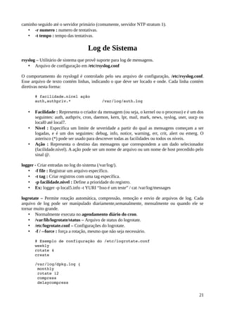 caminho seguido até o servidor primário (comumente, servidor NTP stratum 1).
   • -r numero : numero de tentativas.
   • -t tempo : tempo das tentativas.

                                    Log de Sistema
rsyslog – Utilitário de sistema que provê suporte para log de mensagens.
   • Arquivo de configuração em /etc/rsyslog.conf

O comportamento do rsyslogd é controlado pelo seu arquivo de configuração, /etc/rsyslog.conf.
Esse arquivo de texto contém linhas, indicando o que deve ser locado e onde. Cada linha contém
diretivas nesta forma:

       # facilidade.nícel ação
       auth,authpriv.*                     /var/log/auth.log

   •   Facilidade : Representa o criador da mensagem (ou seja, o kernel ou o processo) e é um dos
       seguintes: auth, authpriv, cron, daemon, kern, lpr, mail, mark, news, syslog, user, uucp ou
       local0 até local7.
   •   Nível : Especifica um limite de severidade a partir do qual as mensagens começam a ser
       logadas, e é um dos seguintes: debug, info, notice, warning, err, crit, alert ou emerg. O
       asterisco (*) pode ser usado para descrever todas as facilidades ou todos os níveis.
   •   Ação : Representa o destino das mensagens que correspondem a um dado selecionador
       (facilidade.nível). A ação pode ser um nome de arquivo ou um nome de host precedido pelo
       sinal @.

logger - Criar entradas no log do sistema (/var/log/).
   • -f file : Registrar um arquivo específico.
   • -t tag : Criar registros com uma tag específica.
   • -p facilidade.nivel : Define a prioridade do registro.
   • Ex: logger -p local5.info -t YURI “Isso é um teste” / cat /var/log/messages

logrotate – Permite rotação automática, compressão, remoção e envio de arquivos de log. Cada
arquivo de log pode ser manipulado diariamente,semanalmente, mensalmente ou quando ele se
tornar muito grande.
    • Normalmente executa no agendamento diário do cron.
    • /var/lib/logrotate/status – Arquivo de status do logrotate.
    • /etc/logrotate.conf – Configurações do logrotate.
    • -f / --force : força a rotação, mesmo que não seja necessário.

       # Exemplo de configuração do /etc/logrotate.conf 
       weekly 
       rotate 4 
       create 

       /var/log/dpkg.log { 
        monthly 
        rotate 12 
        compress 
        delaycompress 


                                                                                               21
 