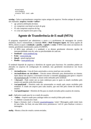  missingok 
        notifempty 
        create 640 root adm 
       } 

savelog – Salva e opcionalmente comprime copias antigas de arquivos. Versões antigas de arquivos
são chamadas: arquivo.<versão><sufixo>
    • -p : preserva definições de dono
    • -j : comprimir com bzip2 ao invés de gzip
    • -l : não comprimir arquivos de log
    • -t : criar um arquivo novo para o log.

            Agente de Transferência de E-mail (MTA)
O programa responsável por administrar o envio e o recebimento de mensagens de correio
eletrônico, local e remotamente, é chamado MTA – Mail Transport Agent. Há várias opções de
MTAs, dentre as quais o sendmail, o postfix, o qmail e o exim. O MTA roda como um daemon do
sistema, geralmente monitorando a porta 25 (SMTP).
    • O MTA mais utilizado é o sendmail, e os demais geralmente oferecem opções de
        interoperabilidade com ele, salvo as peculiaridades de cada um.
    • Sendmail – www.sendmail.org
    • Exim – www.exim.org
    • Qmail – qmail.org/top.html
    • Postfix – www.postfix.org

O sendmail depende de arquivos e diretórios de suporte para funcionar. Os caminhos podem ser
alterados no arquivos de configuração do sendmail, mas geralmente encontram-se nos locais
padrão:
    • /etc/mail/access - Lista de hosts autorizados a enviar email por este servidor.
    • /etc/mail/aliases ou /etc/aliases - Vincula nomes diferentes para destinatários no sistema.
        Após alterar este arquivo, é necessário executar o comando newaliases para gerar o arquivo
        /etc/mail/aliases.db e só então os aliases serão utilizados pelo sendmail.
    • ~/.forward - Pode conter um ou mais endereços para os quais os emails recebidos pelo
        usuário em questão serão direcionados.
    • /var/spool/mail/ - Diretório onde são armazenados os emails após serem recebidos pelo
        sendmail. É criado um arquivo para cada usuário, que será lido pelo cliente de email do
        usuário.
    • /var/spool/mqueue/ - Diretório de fila para os emails enviados pelos usuários do sistema.

mail – Aplicativo usado para ler os e-mails do usuário.
   • ~/mbox – Arquivo usado para catalogar todos os e-mails já lidos pelo usuário.
   • -s : Definir o assunto do e-mail.
   • Segue o formato: mail -s Assunto usuario@maquina <enter> Mensagem, pode conter mais
       de uma linha. Ao final, em uma linha nova, pressiona-se <ctrl+d> para finalizar e enviar a
       mensagem.

mailq – Mostra a lista de e-mails a serem enviados.



                                                                                               22
 