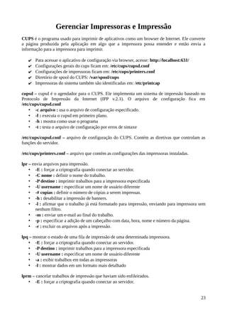 Gerenciar Impressoras e Impressão
CUPS é o programa usado para imprimir de aplicativos como um browser de Internet. Ele converte
a página produzida pela aplicação em algo que a impressora possa entender e então envia a
informação para a impressora para imprimir.

   ✔   Para acessar o aplicativo de configuração via browser, acesse: http://localhost:631/
   ✔   Configurações gerais do cups ficam em: /etc/cups/cupsd.conf
   ✔   Configurações de impressoras ficam em: /etc/cups/printers.conf
   ✔   Diretório de spool do CUPS: /var/spool/cups
   ✔   Impressoras do sistema também são identificadas em: /etc/printcap

cupsd – cupsd é o agendador para o CUPS. Ele implementa um sistema de impressão baseado no
Protocolo de Impressão da Internet (IPP v.2.1). O arquivo de configuração fica em
/etc/cups/cupsd.conf
    • -c arquivo : usa o arquivo de configuração especificado.
    • -f : executa o cupsd em primeiro plano.
    • -h : mostra como usar o programa
    • -t : testa o arquivo de configuração por erros de sintaxe

/etc/cups/cupsd.conf – arquivo de configuração do CUPS. Contém as diretivas que controlam as
funções do servidor.

/etc/cups/printers.conf – arquivo que contém as configurações das impressoras instaladas.

lpr – envia arquivos para impressão.
    • -E : forçar a criptografia quando conectar ao servidor.
    • -C nome : definir o nome do trabalho.
    • -P destino : imprimir trabalhos para a impressora especificada
    • -U username : especificar um nome de usuário diferente
    • -# copias : definir o número de cópias a serem impressas.
    • -h : desabilitar a impressão de banners.
    • -l : afirmar que o trabalho já está formatado para impressão, enviando para impressora sem
        nenhum filtro.
    • -m : enviar um e-mail ao final do trabalho.
    • -p : especificar a adição de um cabeçalho com data, hora, nome e número da página.
    • -r : excluir os arquivos após a impressão.

lpq – mostrar o estado de uma fila de impressão de uma determinada impressora.
   • -E : forçar a criptografia quando conectar ao servidor.
   • -P destino : imprimir trabalhos para a impressora especificada
   • -U username : especificar um nome de usuário diferente
   • -a : exibir trabalhos em todas as impressoras
   • -l : mostrar dados em um formato mais detalhado

lprm – cancelar trabalhos de impressão que haviam sido enfileirados.
   • -E : forçar a criptografia quando conectar ao servidor.


                                                                                              23
 