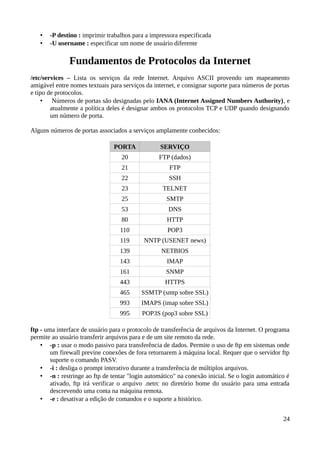 •   -P destino : imprimir trabalhos para a impressora especificada
   •   -U username : especificar um nome de usuário diferente

               Fundamentos de Protocolos da Internet
/etc/services – Lista os serviços da rede Internet. Arquivo ASCII provendo um mapeamento
amigável entre nomes textuais para serviços da internet, e consignar suporte para números de portas
e tipo de protocolos.
     • Números de portas são designadas pelo IANA (Internet Assigned Numbers Authority), e
        atualmente a política deles é designar ambos os protocolos TCP e UDP quando designando
        um número de porta.

Alguns números de portas associados a serviços amplamente conhecidos:

                                PORTA             SERVIÇO
                                   20            FTP (dados)
                                   21                FTP
                                   22                SSH
                                   23              TELNET
                                   25               SMTP
                                   53                DNS
                                   80               HTTP
                                  110               POP3
                                  119      NNTP (USENET news)
                                  139             NETBIOS
                                  143               IMAP
                                  161               SNMP
                                  443              HTTPS
                                  465     SSMTP (smtp sobre SSL)
                                  993     IMAPS (imap sobre SSL)
                                  995      POP3S (pop3 sobre SSL)

ftp - uma interface de usuário para o protocolo de transferência de arquivos da Internet. O programa
permite ao usuário transferir arquivos para e de um site remoto da rede.
    • -p : usar o modo passivo para transferência de dados. Permite o uso de ftp em sistemas onde
        um firewall previne conexões de fora retornarem à máquina local. Requer que o servidor ftp
        suporte o comando PASV.
    • -i : desliga o prompt interativo durante a transferência de múltiplos arquivos.
    • -n : restringe ao ftp de tentar "login automático" na conexão inicial. Se o login automático é
        ativado, ftp irá verificar o arquivo .netrc no diretório home do usuário para uma entrada
        descrevendo uma conta na máquina remota.
    • -e : desativar a edição de comandos e o suporte a histórico.


                                                                                                 24
 