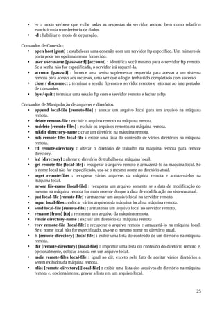 •   -v : modo verbose que exibe todas as respostas do servidor remoto bem como relatório
       estatístico da transferência de dados.
   •   -d : habilitar o modo de depuração.

Comandos de Conexão:
  • open host [port] : estabelecer uma conexão com um servidor ftp específico. Um número de
     porta pode ser opcionalmente fornecido.
  • user user-name [password] [account] : identifica você mesmo para o servidor ftp remoto.
     Se a senha não for especificada, o servidor irá requerê-la.
  • account [passwd] : fornece uma senha suplementar requerida para acesso a um sistema
     remoto para acesso aos recursos, uma vez que o login tenha sido completado com sucesso.
  • close / disconnect : terminar a sessão ftp com o servidor remoto e retornar ao interpretador
     de comandos.
  • bye / quit : terminar uma sessão ftp com o servidor remoto e fechar o ftp.

Comandos de Manipulação de arquivos e diretórios:
  • append local-file [remote-file] : anexar um arquivo local para um arquivo na máquina
     remota.
  • delete remote-file : excluir o arquivo remoto na máquina remota.
  • mdelete [remote-files] : excluir os arquivos remotos na máquina remota.
  • mkdir directory-name : criar um diretório na máquina remota.
  • mls remote-files local-file : exibir uma lista do conteúdo de vários diretórios na máquina
     remota.
  • cd remote-directory : alterar o diretório de trabalho na máquina remota para remote
     directory.
  • lcd [directory] : alterar o diretório de trabalho na máquina local.
  • get remote-file [local-file] : recuperar o arquivo remoto e armazená-lo na máquina local. Se
     o nome local não for especificado, usa-se o mesmo nome no diretório atual.
  • mget remote-files : recuperar vários arquivos da máquina remota e armazená-los na
     máquina local.
  • newer file-name [local-file] : recuperar um arquivo somente se a data de modificação do
     mesmo na máquina remota for mais recente do que a data de modificação no sistema atual.
  • put local-file [remote-file] : armazenar um arquivo local no servidor remoto.
  • mput local-files : colocar vários arquivos da máquina local na máquina remota.
  • send local-file [remote-file] : armazenar um arquivo local no servidor remoto.
  • rename [from] [to] : renomear um arquivo da máquina remota.
  • rmdir directory-name : excluir um diretório da máquina remota
  • recv remote-file [local-file] : recuperar o arquivo remoto e armazená-lo na máquina local.
     Se o nome local não for especificado, usa-se o mesmo nome no diretório atual.
  • ls [remote-directory] [local-file] : exibir uma lista do conteúdo de um diretório na máquina
     remota.
  • dir [remote-directory] [local-file] : imprimir uma lista do conteúdo do diretório remoto e,
     opcionalmente, colocar a saída em um arquivo local.
  • mdir remote-files local-file : igual ao dir, exceto pelo fato de aceitar vários diretórios a
     serem exibidos da máquina remota.
  • nlist [remote-directory] [local-file] : exibir uma lista dos arquivos do diretório na máquina
     remota e, opcionalmente, gravar a lista em um arquivo local.



                                                                                              25
 