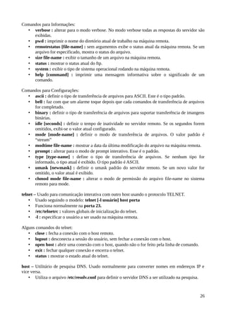 Comandos para Informações:
  • verbose : alterar para o modo verbose. No modo verbose todas as respostas do servidor são
     exibidas.
  • pwd : imprimir o nome do diretório atual de trabalho na máquina remota.
  • remotestatus [file-name] : sem argumentos exibe o status atual da máquina remota. Se um
     arquivo for especificado, mostra o status do arquivo.
  • size file-name : exibir o tamanho de um arquivo na máquina remota.
  • status : mostrar o status atual do ftp.
  • system : exibir o tipo de sistema operacional rodando na máquina remota.
  • help [command] : imprimir uma mensagem informativa sobre o significado de um
     comando.

Comandos para Configurações:
  • ascii : definir o tipo de transferência de arquivos para ASCII. Este é o tipo padrão.
  • bell : faz com que um alarme toque depois que cada comandos de transferência de arquivos
     for completado.
  • binary : definir o tipo de transferência de arquivos para suportar transferência de imangens
     binárias.
  • idle [seconds] : definir o tempo de inatividade no servidor remoto. Se os segundos forem
     omitidos, exibi-se o valor atual configurado.
  • mode [mode-name] : definir o modo de transferência de arquivos. O valor padrão é
     “stream”
  • modtime file-name : mostrar a data da última modificação do arquivo na máquina remota.
  • prompt : alterar para o modo de prompt interativo. Esse é o padrão.
  • type [type-name] : define o tipo de transferência de arquivos. Se nenhum tipo for
     informado, o tipo atual é exibido. O tipo padrão é ASCII.
  • umask [newmask] : definir o umask padrão do servidor remoto. Se um novo valor for
     omitido, o valor atual é exibido.
  • chmod mode file-name : alterar o modo de permissão do arquivo file-name no sistema
     remoto para mode.

telnet – Usado para comunicação interativa com outro host usando o protocolo TELNET.
    • Usado seguindo o modelo: telnet [-l usuário] host porta
    • Funciona normalmente na porta 23.
    • /etc/telnetrc : valores globais de inicialização do telnet.
    • -l : especificar o usuário a ser usado na máquina remota.

Alguns comandos do telnet:
   • close : fecha a conexão com o host remoto.
   • logout : desconecta a sessão do usuário, sem fechar a conexão com o host.
   • open host : abrir uma conexão com o host, quando não o for feito pela linha de comando.
   • exit : fechar qualquer conexão e encerra o telnet.
   • status : mostrar o estado atual do telnet.

host – Utilitário de pesquisa DNS. Usado normalmente para converter nomes em endereços IP e
vice versa.
    • Utiliza o arquivo /etc/resolv.conf para definir o servidor DNS a ser utilizado na pesquisa.



                                                                                               26
 