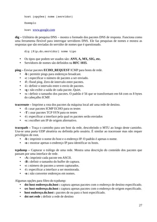 host [opções] nome [servidor]

       Exemplo

       host www.google.com

dig – Utilitário de pesquisa DNS – mostra o formado dos pacotes DNS de resposta. Funciona como
uma ferramenta flexível para interrogar servidores DNS. Ele faz pesquisas de nomes e mostra as
respostas que são enviadas do servidor de nomes que é questionado.

       dig [@ip.do.servidor] nome tipo

   •   Os tipos que podem ser usados são: ANY, A, MX, SIG, etc.
   •   Servidores de nomes são definidos na RFC 1035.

ping – Enviar pacotes ECHO_REQUEST ICMP para hosts de rede.
   • -b : permitir pings para endereços broadcast.
   • -c : especificar o número de pacotes a ser enviado.
   • -f : flood ping. Zero de intervalo entre pacotes.
   • -i : definir o intervalo entre o envio de pacotes.
   • -q : não exibir a saída de cada pacote. Quiet.
   • -s : definir o tamanho dos pacotes. O padrão é 56 que se transformam em 64 com os 8 bytes
       do cabeçalho ICMP.

traceroute – Imprime a rota dos pacotes da máquina local até uma rede de destino.
    • -I : usar pacotes ICMP ECHO para os testes
    • -T : usar pacotes TCP SYN para os testes
    • -i : especificar a interface pela qual os pacotes serão enviados
    • -s : escolher um IP de origem alternativo.

tracepath – Traça o caminho para um host da rede, descobrindo o MTU ao longo deste caminho.
Usa-se uma porta UDP aleatória ou definida pelo usuário. É similar ao traceroute mas não requer
privilégios de root.
    • -b : imprimir o nome do host e o endereço IP. O padrão é apenas o nome.
    • -n : mostrar apenas o endereço IP para identificar os hosts.

tcpdump – Capturar o tráfego de uma rede. Mostra uma descrição do conteúdo dos pacotes que
passam por uma interface de rede.
   • -A : imprimir cada pacote em ASCII.
   • -B : definir o tamanho do buffer de captura.
   • -c : número de pacotes a serem capturados.
   • -i : especificar a interface a ser monitorada.
   • -n : não converter endereços em nomes.

Algumas opções para filtro do tcpdump:
   • dst host endereço.do.host : captura apenas pacotes com o endereço de destino especificado.
   • src host endereço.do.host : captura apenas pacotes com o endereço de origem especificado.
   • host endereço.do.host : pacotes de ou para o host especificado.
   • dst net rede : definir a rede de destino

                                                                                            27
 