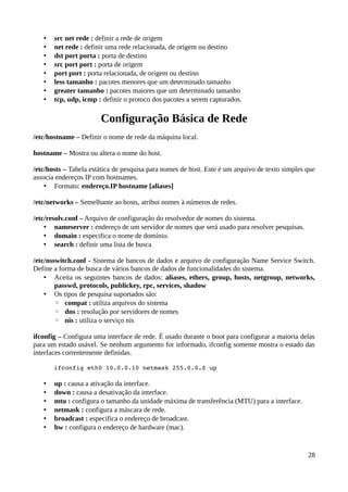 •   src net rede : definir a rede de origem
   •   net rede : definir uma rede relacionada, de origem ou destino
   •   dst port porta : porta de destino
   •   src port port : porta de origem
   •   port port : porta relacionada, de origem ou destino
   •   less tamanho : pacotes menores que um determinado tamanho
   •   greater tamanho : pacotes maiores que um determinado tamanho
   •   tcp, udp, icmp : definir o protoco dos pacotes a serem capturados.

                       Configuração Básica de Rede
/etc/hostname – Definir o nome de rede da máquina local.

hostname – Mostra ou altera o nome do host.

/etc/hosts – Tabela estática de pesquisa para nomes de host. Este é um arquivo de texto simples que
associa endereços IP com hostnames.
    • Formato: endereço.IP hostname [aliases]

/etc/networks – Semelhante ao hosts, atribui nomes à números de redes.

/etc/resolv.conf – Arquivo de configuração do resolvedor de nomes do sistema.
    • nameserver : endereço de um servidor de nomes que será usado para resolver pesquisas.
    • domain : especifica o nome de domínio.
    • search : definir uma lista de busca

/etc/nsswitch.conf - Sistema de bancos de dados e arquivo de configuração Name Service Switch.
Define a forma de busca de vários bancos de dados de funcionalidades do sistema.
    • Aceita os seguintes bancos de dados: aliases, ethers, group, hosts, netgroup, networks,
        passwd, protocols, publickey, rpc, services, shadow
    • Os tipos de pesquisa suportados são:
        ◦ compat : utiliza arquivos do sistema
        ◦ dns : resolução por servidores de nomes
        ◦ nis : utiliza o serviço nis

ifconfig – Configura uma interface de rede. É usado durante o boot para configurar a maioria delas
para um estado usável. Se nenhum argumento for informado, ifconfig somente mostra o estado das
interfaces correntemente definidas.

       ifconfig eth0 10.0.0.10 netmask 255.0.0.0 up

   •   up : causa a ativação da interface.
   •   down : causa a desativação da interface.
   •   mtu : configura o tamanho da unidade máxima de transferência (MTU) para a interface.
   •   netmask : configura a máscara de rede.
   •   broadcast : especifica o endereço de broadcast.
   •   hw : configura o endereço de hardware (mac).


                                                                                                28
 