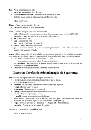 ifup – Ativar uma interface de rede.
    • -a : ativar todas as interfaces de rede.
    • /var/run/network/ifstate – estado atual das interfaces de rede.
    • Pode ser usada para criar aliases para as interfaces de rede.

       ifup eth0=home

ifdown – Desativar uma interface de rede.
    • -a : desativar todas as interfaces de rede.

route – Mostra e manipula tabelas de roteamento IP.
   • add e del são usados juntamente com -net ou -host (exemplo: route add -net 127.0.0.0)
   • -n : mostra endereços numéricos, sem tentar resolver nomes.
   • del : remove uma rota
   • add : adiciona uma rota
   • -net : o alvo é o endereço de uma rede
   • -host : o alvo é o endereço de um host
   • gw : quaisquer pacotes IP para a rede/máquina destino serão roteadas através do
       gateway/roteador especificado.

netstat - Mostra conexões de rede, tabelas de roteamento, estatísticas de interface e conexões
mascaradas. Você pode ver o estado das conexões de rede através da listagem dos sockets abertos.
   • -r / --route : obter as tabelas de roteamento do kernel.
   • -i / --interfaces : mostrar uma tabela de todas as interfaces.
   • -s / --statistics : Mostra estatísticas sobre o subsistema de rede do kernel do Linux, que são
       lidas a partir de /proc/net/snmp.
   • -n : mostrar endereços numéricos, sem tentar resolver nomes.

      Executar Tarefas de Administração de Segurança
find : Procura por arquivos em uma hierarquia de diretórios.
    • -perm : Especificar a permissão para os arquivos que se busca.
    • -L : Aceitar links simbólicos.
    • -mount : Não buscar em diretórios de outros sistemas de arquivos
    • -empty : Buscar arquivos vazios
    • -executable : Buscar arquivos executáveis
    • -group : Arquivos pertencentes a um determinado grupo
    • -name : Procurar arquivos pelo nome
    • -readable : Arquivos com permissão de leitura
    • -size : Definir o tamanho do arquivo. Pode ser antecedido por + ou – para indicar maior que
        ou menor que o tamanho especificado. find / -size +10M (k | M | G)
    • -type : Arquivos por tipo. D – diretórios, F – Regurar e L – link simbólico
    • -writable : Arquivos com permissão de escrita

Para buscar todos arquivos com suid definido:

       find / ­perm ­u=rws



                                                                                                29
 