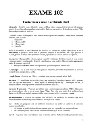 EXAME 102
                   Customizar e usar o ambiente shell
/etc/profile – Contém várias definições para o perfil de todo o sistema. Este arquivo é lido antes do
arquivo de configuração pessoal de cada usuário. Tipicamente contém a definição da variável PS1 e
do umask para todos os usuários.

Quando o sistema é carregado, o bash procura estes arquivos em seqüência e executa os comandos
contidos, caso existam:
   1. /etc/profile
   2. ~/.bash_profile
   3. ~/.bash_login
   4. ~/.profile

Após o /etc/profile, o bash pesquisa no diretório do usuário na ordem especificada acima e
interrompe a pesquisa assim que o primeiro arquivo é encontrado. Ou seja, procura o
~/.bash_profile, se não o achar procura o ~/.bash_login e se não o achar, procura o ~/.profile.

Os arquivos ~/.bash_profile, ~/.bash_login e ~/.profile residem no diretório pessoal de cada usuário
e dizem respeito à configurações de perfil específicas de cada usuário. São executadas apenas para
logins de usuários com shell.
    • O arquivo ~/.bashrc é executado por shells que não requerem autenticação

~/.hushlogin - Faz o bash pular as mensagens do /etc/motd, exibindo imediatamente o aviso de
comando após a digitação da senha.

~/.bash_logout – Arquivo que é lido e executado toda vez que o usuário sai do shell.

/etc/motd - O conteúdo de /etc/motd é exibido por login(1) após um login bem sucedido, antes do
shell de login ser executado. O "motd" significa "message of the day" ("mensagem do dia"), e
tradicionalmente esse arquivo tem sido usado exatamente para isso.

Variáveis de ambiente – Variáveis que afetam todo o sistema operacional (ex: PATH). São nomes
que contém algum valor e tem a forma Nome=Valor. Para criar uma variável de ambiente basta
digitar no shell [nome=valor], para exportá-las para o sistema utilize o comando export.

/etc/environment – Arquivo do Debian para definição de variáveis de ambiente que serão
automaticamente exportadas para o sistema na iniciaçação do sistema.

env – Rodar um programa em um ambiente modificado ou exibir as variáveis de ambiente
atualmente definidas.
    • -i : ignorar as variáveis de ambiente atuais e rodar um comando com o sistema limpo.
    • -u : remover (unset) uma variável de sistema na execução de um comando.

export – Exportar uma variável local para o sistema inteiro. Pode ser usado juntamente com a

                                                                                                   3
 
