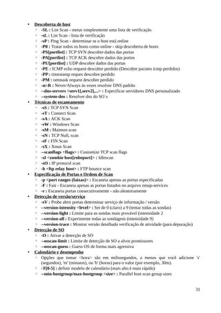 •   Descoberta de host
    ◦ -SL : List Scan - metas simplesmente uma lista de verificação
    ◦ -sL : List Scan - lista de verificação
    ◦ -sP : Ping Scan - determinar se o host está online
    ◦ -P0 : Tratar todos os hosts como online - skip descoberta de hosts
    ◦ -PS[portlist] : TCP SYN descobre dados das portas
    ◦ -PA[portlist] : TCP ACK descobre dados das portos
    ◦ -PU[portlist] : UDP descobre dados das portas
    ◦ -PE : ICMP echo request descobre perdido (Descobre pacotes icmp perdidos)
    ◦ -PP : timestamp reques descobre perdido
    ◦ -PM : netmask request descobre perdido
    ◦ -n/-R : Never/Always às vezes resolver DNS padrão
    ◦ --dns-servers <serv1[,serv2],...> : Especificar servidores DNS personalizado
    ◦ --system-dns : Resolver dns do SO´s
•   Técnicas de escaneamento
    ◦ -sS : TCP SYN Scan
    ◦ -sT : Connect Scan
    ◦ -sA : ACK Scan
    ◦ -sW : Windows Scan
    ◦ -sM : Maimon scan
    ◦ -sN : TCP Null, scan
    ◦ -sF : FIN Scan
    ◦ -sX : Xmas Scan
    ◦ --scanflags <flags> : Customize TCP scan flags
    ◦ -sI <zombie host[robeport]> : Idlescan
    ◦ -sO : IP protocol scan
    ◦ -b <ftp relay host> : FTP bounce scan
•   Especificação de Portas e Ordem de Scan
    ◦ -p <port ranges (faixas)> : Escaneia apenas as portas especificadas
    ◦ -F : Fast - Escaneia apenas as portas listados no arquivo nmap-services
    ◦ -r : Escaneia portas consecutivamente - não aleatoriamente
•   Detecção de versão/serviço
    ◦ -sV : Probe abrir portas determinar serviço de informação / versão
    ◦ --version-intensity <level> : Set de 0 (claro) a 9 (tentar todas as sondas)
    ◦ --version-light : Limite para as sondas mais provável (intensidade 2
    ◦ --version-all : Experimente todas as sondagens (intensidade 9)
    ◦ --version-trace : Mostrar versão detalhada verificação de atividade (para depuração)
•   Detecção de SO
    ◦ -O : Ativar a detecção de SO
    ◦ --osscan-limit : Limite de detecção de SO a alvos promissores
    ◦ --osscan-guess : Guess OS de forma mais agressiva
•   Calendário e desempenho
    ◦ Opções que tomar <hora> são em milissegundos, a menos que você adicione 's'
       (segundos), 'm' (minutos), ou 'h' (horas) para o valor (por exemplo, 30m).
    ◦ -T[0-5] : definir modelo de calendário (mais alto é mais rápido)
    ◦ --min-hostgroup/max-hostgroup <size> : Parallel host scan group sizes


                                                                                       31
 