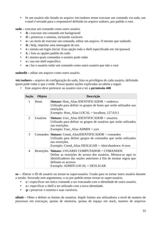 •   Se um usuário não listado no arquivo /etc/sudoers tentar executar um comando via sudo, um
       e-mail é enviado para o responsável definido no arquivo sudoers, por padrão o root.

sudo – executar um comando como outro usuário.
   • -b : executar um comando em background
   • -E : preservar o sistema, incluindo variáveis
   • -e : ao invés de executar um comando, editar um arquivo. O mesmo que sudoedit.
   • -h : help, imprime uma mensagem de uso
   • -i : simula um login inicial. Essa opção roda o shell especificado em /etc/passwd.
   • -L : lista as opções padrão do sudo
   • -l : mostra quais comandos o usuário pode rodar
   • -s : usa um shell específico.
   • -u : faz o usuário rodar um comando como outro usuário que não o root

sudoedit – editar um arquivo como outro usuário.

/etc/sudoers – arquivo de configuração do sudo, lista os privilégios de cada usuário, definindo
quem pode rodar o que e onde. Possui quatro seções explicadas na tabela a seguir.
    • Este arquivo deve pertencer ao usuário root e ter a permissão 440

       Seção    Objeto                                 Descrição
          1    Hosts       Sintaxe: Host_Alias IDENTIFICADOR = endereco
                           Utilizado para definir os grupos de hosts que serão utilizados nas
                           restrições.
                           Exemplo: Host_Alias LOCAL = localhost, 127.0.0.1
          2    Usuários    Sintaxe: User_Alias IDENTIFICADOR = usuarios
                           Utilizado para definir os grupos de usuários que serão utilizados
                           nas restrições.
                           Exemplo: User_Alias ADMIN = yuri
          3    Comandos Sintaxe: Cmnd_AliasIDENTIFICADOR = comandos
                        Utilizado para definir grupos de comandos que serão utilizados
                        nas restrições.
                        Exemplo: Cmnd_Alias DESLIGAR = /sbin/shutdown -h now
          4    Restrições Sintaxe: USUARIO COMPUTADOR = COMANDOS
                          Define as restrições de acesso dos usuários. Mistura-se aqui os
                          identificadores das seções anteriores à fim de montar regras que
                          definam os acessos.
                          Exemplo: ADMIN LOCAL = DESLIGAR

su – Alterar o ID de usuário ou tornar-se super-usuário. Usado para se tornar outro usuário durante
a sessão. Invocado sem argumentos, o su por padrão tentar tornar-se super-usuário.
    • -c : especificar um único comando a ser executado com a identidade de outro usuário.
    • -s : especificar o shell a ser utilizado com a nova identidade.
    • -p : preservar o sistema e suas variáveis.

ulimit – Obter e definir os limites de usuários. Impôr limites aos utilizadores a nivel de numero de
processos em execuçao, quotas de memoria, quotas de espaço em stack, numero de arquivos


                                                                                                  33
 