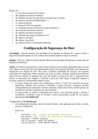 abertos, etc.
   • -c : Core file em blocos de 512 bytes
   • -d : Segmento de dados em Kbytes
   • -f : Tamanho maximo de cada ficheiro em blocos de 512 bytes
   • -n : Numero maximo de filedescriptor + 1
   • -s : Stack em Kbytes
   • -t : Tempo de CPU em segundos
   • -v : Tamanho maximo de memoria virtual em Kbytes. ?
   • -m : Tamanho maximo de memoria
   • -u : Numero maximo de processos
   • -p : Tamanho para pipes em blocos de 512
   • -S : Impoe o soft limit
   • -H : Impoe o hard limit
   • -a : Nostra os limits correntemente aplicados

                 Configuração de Segurança do Host
/etc/nologin – Previnir usuários sem privilégios de se logarem no sistema. Se o arquivo existir, o
login será permitido apenas ao root, nenhum outro usuário poderá se logar no sistema.

nologin – Recusar o login de forma educada. Mostra uma mensagem dizendo que a conta não está
disponível atualmente.

xinetd - O xinetd é responsável por vários serviços básicos de um sistema disponibilizados em uma
rede. Muitos serviços de rede são implementados através de processos dedicados que esperam por
requisições que chegam da rede. Mas dada a razoável quantidade de serviços, um esquema
interessante foi implantado. Neste esquema, um único processo, chamado xinetd (Extend Internet
Super Server), rodando na máquina que está oferecendo os serviços de rede, é responsável por
escutar as requisições que chegam, e conforme a porta por onde chega à requisição, disparar e
executar o processo correspondente àquele serviço.
    • O xinetd carrega seu arquivo de configuração e passa a “ouvir” por conexões em portas
        específicas. Quando uma conexão é solicitada, o xinetd executa o programa servidor
        correspondente para manipular o serviço solicitado. Então, desta forma, existirá apenas um
        servidor em memória esperando por uma solicitação.
    • O superservidor ou xinetd é configurado para iniciar a sua execução quando o sistema é
        inicializado, recebendo a lista de serviços a serem monitorados a partir de um arquivo
        denominado /etc/xinetd.conf

Configuração do /etc/xinetd.conf:
   • As configurações inseridas dentro da sessão defaults serão aplicadas para todos os outros
      serviços configurados.

       defaults
       {
             instances = 25   //número de conexões simultâneas.
             per_source = 10 //máximo de conexões de uma mesma máquina.
             log_type = SYSLOG authpriv
             log_on_success = HOST PID USERID
             log_on_failure = HOST RECORD USERID


                                                                                               34
 