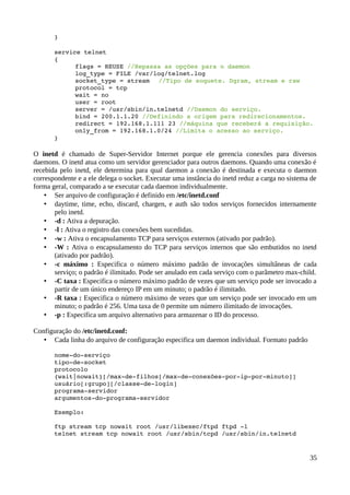 }

       service telnet
       {
             flags = REUSE //Repassa as opções para o daemon
             log_type = FILE /var/log/telnet.log
             socket_type = stream //Tipo de soquete. Dgram, stream e raw
             protocol = tcp
             wait = no
             user = root
             server = /usr/sbin/in.telnetd //Daemon do serviço.
             bind = 200.1.1.20 //Definindo a origem para redirecionamentos.
             redirect = 192.168.1.111 23 //máquina que receberá a requisição.
             only_from = 192.168.1.0/24 //Limita o acesso ao serviço.
       }

O inetd é chamado de Super-Servidor Internet porque ele gerencia conexões para diversos
daemons. O inetd atua como um servidor gerenciador para outros daemons. Quando uma conexão é
recebida pelo inetd, ele determina para qual daemon a conexão é destinada e executa o daemon
correspondente e a ele delega o socket. Executar uma instância do inetd reduz a carga no sistema de
forma geral, comparado a se executar cada daemon individualmente.
    • Ser arquivo de configuração é definido em /etc/inetd.conf
    • daytime, time, echo, discard, chargen, e auth são todos serviços fornecidos internamente
       pelo inetd.
    • -d : Ativa a depuração.
    • -l : Ativa o registro das conexões bem sucedidas.
    • -w : Ativa o encapsulamento TCP para serviços externos (ativado por padrão).
    • -W : Ativa o encapsulamento do TCP para serviços internos que são embutidos no inetd
       (ativado por padrão).
    • -c máximo : Especifica o número máximo padrão de invocações simultâneas de cada
       serviço; o padrão é ilimitado. Pode ser anulado em cada serviço com o parâmetro max-child.
    • -C taxa : Especifica o número máximo padrão de vezes que um serviço pode ser invocado a
       partir de um único endereço IP em um minuto; o padrão é ilimitado.
    • -R taxa : Especifica o número máximo de vezes que um serviço pode ser invocado em um
       minuto; o padrão é 256. Uma taxa de 0 permite um número ilimitado de invocações.
    • -p : Especifica um arquivo alternativo para armazenar o ID do processo.

Configuração do /etc/inetd.conf:
   • Cada linha do arquivo de configuração especifica um daemon individual. Formato padrão

       nome­do­serviço
       tipo­de­socket
       protocolo
       {wait|nowait}[/max­de­filhos[/max­de­conexões­por­ip­por­minuto]]
       usuário[:grupo][/classe­de­login]
       programa­servidor
       argumentos­do­programa­servidor

       Exemplo:

       ftp stream tcp nowait root /usr/libexec/ftpd ftpd ­l
       telnet stream tcp nowait root /usr/sbin/tcpd /usr/sbin/in.telnetd


                                                                                                35
 