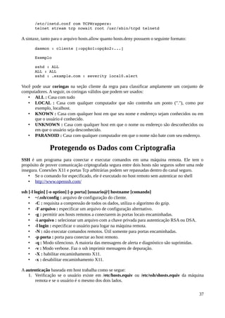 /etc/inetd.conf com TCPWrappers:
       telnet stream tcp nowait root /usr/sbin/tcpd telnetd

A sintaxe, tanto para o arquivo hosts.allow quanto hosts.deny possuem o seguinte formato:

       daemon : cliente [:opção1:opção2:...]

       Exemplo

       sshd : ALL
       ALL : ALL
       sshd : .example.com : severity local0.alert

Você pode usar coringas na seção cliente da regra para classificar amplamente um conjunto de
computadores. A seguir, os coringas válidos que podem ser usados:
   • ALL : Casa com tudo
   • LOCAL : Casa com qualquer computador que não contenha um ponto ("."), como por
      exemplo, localhost.
   • KNOWN : Casa com qualquer host em que seu nome e endereço sejam conhecidos ou em
      que o usuário é conhecido.
   • UNKNOWN : Casa com qualquer host em que o nome ou endereço são desconhecidos ou
      em que o usuário seja desconhecido.
   • PARANOID : Casa com qualquer computador em que o nome não bate com seu endereço.

               Protegendo os Dados com Criptografia
SSH é um programa para conectar e executar comandos em uma máquina remota. Ele tem o
propósito de prover comunicação criptografada segura entre dois hosts não seguros sobre uma rede
insegura. Conexões X11 e portas Tcp arbitrárias podem ser repassadas dentro do canal seguro.
    • Se o comando for especificado, ele é executado no host remoto sem autenticar no shell
    • http://www.openssh.com/

ssh [-l login] [-o option] [-p porta] [usuario@] hostname [comando]
    • ~/.ssh/config : arquivo de configuração do cliente.
    • -C : requisita a compressão de todos os dados, utiliza o algoritmo do gzip.
    • -F arquivo : especificar um arquivo de configuração alternativo.
    • -g : permitir aos hosts remotos a conectarem às portas locais encaminhadas.
    • -i arquivo : selecionar um arquivo com a chave privada para autenticação RSA ou DSA.
    • -l login : especificar o usuário para logar na máquina remota.
    • -N : não executar comandos remotos. Útil somente para portas encaminhadas.
    • -p porta : porta para conectar ao host remoto.
    • -q : Modo silencioso. A maioria das mensagens de alerta e diagnóstico são suprimidas.
    • -v : Modo verbose. Faz o ssh imprimir mensagens de depuração.
    • -X : habilitar encaminhamento X11.
    • -x : desabilitar encaminhamento X11.

A autenticação baseada em host trabalha como se segue:
   1. Verificação se o usuário existe em /etc/hosts.equiv ou /etc/ssh/shosts.equiv da máquina
      remota e se o usuário é o mesmo dos dois lados.


                                                                                              37
 