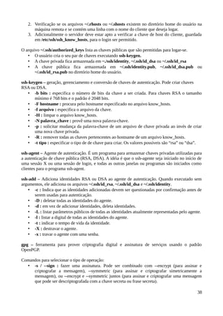 2. Verificação se os arquivos ~/.rhosts ou ~/.shosts existem no diretório home do usuário na
      máquina remota e se contém uma linha com o nome do cliente que deseja logar.
   3. Adicionalmente o servidor deve estar apto a verificar a chave de host do cliente, guardada
      em /etc/ssh/ssh_know_hosts, para o login ser permitido.

O arquivo ~/.ssh/authorized_keys lista as chaves públicas que são permitidas para logar-se.
   • O usuário cria o seu par de chaves executando ssh-keygen.
   • A chave privada fica armazenada em ~./ssh/identity, ~/.ssh/id_dsa ou ~/.ssh/id_rsa
   • A chave pública fica armazenada em ~/.ssh/identity.pub, ~/.ssh/id_dsa.pub ou
       ~/.ssh/id_rsa.pub no diretório home do usuário.

ssh-keygen – geração, gerenciamento e conversão de chaves de autenticação. Pode criar chaves
RSA ou DSA.
    • -b bits : especifica o número de bits da chave a ser criada. Para chaves RSA o tamanho
       mínimo é 768 bits e o padrão é 2048 bits.
    • -F hostname : procura pelo hostname especificado no arquivo know_hosts.
    • -f arquivo : especifica o arquivo da chave.
    • -H : limpar o arquivo know_hosts.
    • -N palavra_chave : provê uma nova palavra-chave.
    • -p : solicitar mudança da palavra-chave de um arquivo de chave privada ao invés de criar
       uma nova chave privada.
    • -R : remover todas as chaves pertencentes ao hostname de um arquivo know_hosts.
    • -t tipo : especificar o tipo de de chave para criar. Os valores possíveis são “rsa” ou “dsa”.

ssh-agent – Agente de autenticação. É um programa para armazenar chaves privadas utilizadas para
a autenticação de chave pública (RSA, DSA). A idéia é que o ssh-agente seja iniciado no início de
uma sessão X ou uma sessão de login, e todas as outras janelas ou programas são iniciados como
clientes para o programa ssh-agent.

ssh-add – Adiciona identidades RSA ou DSA ao agente de autenticação. Quando executado sem
argumentos, ele adiciona os arquivos ~/.ssh/id_rsa, ~/.ssh/id_dsa e ~/.ssh/identity.
    • -c : Indica que as identidades adicionadas devem ser questionadas por confirmação antes de
       serem usadas para autenticação.
    • -D : deletar todas as identidades do agente.
    • -d : em vez de adicionar identidades, deleta identidades.
    • -L : listar parâmetros públicos de todas as identidades atualmente representadas pelo agente.
    • -l : listar a digital de todas as identidades do agente.
    • -t : indicar o tempo de vida da identidade.
    • -X : destravar o agente.
    • -x : travar o agente com uma senha.

gpg – ferramenta para prover criptografia digital e assinatura de serviços usando o padrão
OpenPGP.

Comandos para selecionar o tipo de operação:
  • -s / --sign : fazer uma assinatura. Pode ser combinado com --encrypt (para assinar e
     criptografar a mensagem), --symmetric (para assinar e criptografar simetricamente a
     mensagem), ou --encrypt e --symmetric juntos (para assinar e criptografar uma mensagem
     que pode ser descriptografada com a chave secreta ou frase secreta).

                                                                                                38
 