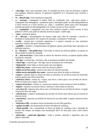 •   --clearsign : fazer uma assinatura clara. O conteúdo em texto claro da assinatura é legível
       sem qualquer software especial. O aplicativo OpenPGP só é necessário para verificar a
       assinatura.
   •   -b / --detach-sign : fazer assinaturas separadas.
   •   -e / --encrypt : criptografar os dados. Pode ser combinado com --sign (para assinar e
       criptografar uma mensagem), --symmetric (para a mensagem poder ser descriptografadacom
       a chave secreta ou a frase secreta), ou --sign e --symmetric juntos (para uma mensagem
       assinada que pode ser descriptografada com a chave secreta ou frase secreta).
   •   -c / --symmetric : criptografar com uma cifra simétrica usando a chave secreta. A cifra
       padrão é CAST5, mas pode ser alterada através da opção --cipher-algo.
   •   --store : armazenar apenas.
   •   -d / --decrypt : descriptografar um arquivo dado pela linha de comando e escrever o
       resultado na saída padrão. Se o arquivo for assinado, a assinatura é verificada.
   •   --verify : assume que o primeiro argumento é o arquivo assinado ou uma assinatura
       separada e verifica sem gerar nenhuma saída.
   •   --multifile : modifica o comportamento de algumas opções, permitindo fazer operações em
       múltiplos arquivos.
   •   -k / --list-keys / --list-public-keys : lista todas as chaves do chaveiro público, ou apenas as
       chaves dadas na linha de comando.
   •   -K / --list-secret-keys : listar todas as chaves do chaveiro secreto, ou apenas aquelas dadas
       na linha de comando.
   •   --list-sigs : o mesmo que --list-keys, mas as assinaturas também são listadas.
   •   --check-sigs : o mesmo que --list-sigs, mas as assinaturas são verificadas.
   •   --fingerprint : listar todas as chaves junto com suas digitais.
   •   --delete-key nome : remove uma chave do chaveiro público.
   •   --delete-secret-key nome : remove uma chave do chaveiro privado.
   •   --delete-secret-and-public-key nome : remover uma chave de todos os chaveiros.
   •   --export : exportar todas as chaves de todos os chaveiros. Se um ID ou nome for fornecido,
       exporta apenas uma chave específica.
   •   --send-keys chave : similar ao --export, mas envia a chave para o um servidor de chaves.
       Pode ser usado com a opção --keyserver.
   •   --export-secret-keys : similar ao --export mas exporta a chave secreta ao invés da pública.
   •   --import : importar ou mesclar chaves. Adiciona a chave dada ao chaveiro.
   •   --recv-keys id : importar uma chave com o id oferecido de um servidor de chaves. A opção
       --keyserver deve ser usada.
   •   --refresh-keys : requerer atualizações do servidor de chaves para chaves que já existem no
       chaveiro local.
   •   --search-keys : procurar no servidor de chaves por um nome dado. A opção –keyserver deve
       ser usada.
   •   --fetch-keys URI : recuperar chaves localizadas em um URI específico.
   •   --update-trustdb : faz manutenção no banco de dados de confiança.
   •   --check-trustdb : faz a manutenção no banco de dados de confiança sem a interação do
       usuário. De tempos em tempos uma manutenção deve ser feita para casos como chaves
       expiradas.
   •   --print-mds / --print-md algoritmo : exibe o resumo, utilizado o algoritmo, para um
       arquivo oferecido.

Comandos para gerenciar chaves:

                                                                                                   39
 