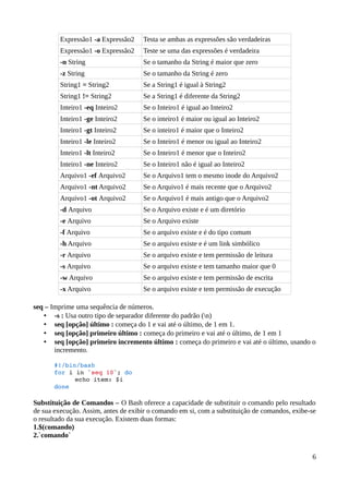 Expressão1 -a Expressão2    Testa se ambas as expressões são verdadeiras
         Expressão1 -o Expressão2    Teste se uma das expressões é verdadeira
         -n String                   Se o tamanho da String é maior que zero
         -z String                   Se o tamanho da String é zero
         String1 = String2           Se a String1 é igual à String2
         String1 != String2          Se a String1 é diferente da String2
         Inteiro1 -eq Inteiro2       Se o Inteiro1 é igual ao Inteiro2
         Inteiro1 -ge Inteiro2       Se o inteiro1 é maior ou igual ao Inteiro2
         Inteiro1 -gt Inteiro2       Se o inteiro1 é maior que o Inteiro2
         Inteiro1 -le Inteiro2       Se o Inteiro1 é menor ou igual ao Inteiro2
         Inteiro1 -lt Inteiro2       Se o Inteiro1 é menor que o Inteiro2
         Inteiro1 -ne Inteiro2       Se o Inteiro1 não é igual ao Inteiro2
         Arquivo1 -ef Arquivo2       Se o Arquivo1 tem o mesmo inode do Arquivo2
         Arquivo1 -nt Arquivo2       Se o Arquivo1 é mais recente que o Arquivo2
         Arquivo1 -ot Arquivo2       Se o Arquivo1 é mais antigo que o Arquivo2
         -d Arquivo                  Se o Arquivo existe e é um diretório
         -e Arquivo                  Se o Arquivo existe
         -f Arquivo                  Se o arquivo existe e é do tipo comum
         -h Arquivo                  Se o arquivo existe e é um link simbólico
         -r Arquivo                  Se o arquivo existe e tem permissão de leitura
         -s Arquivo                  Se o arquivo existe e tem tamanho maior que 0
         -w Arquivo                  Se o arquivo existe e tem permissão de escrita
         -x Arquivo                  Se o arquivo existe e tem permissão de execução

seq – Imprime uma sequência de números.
   • -s : Usa outro tipo de separador diferente do padrão (n)
   • seq [opção] último : começa do 1 e vai até o último, de 1 em 1.
   • seq [opção] primeiro último : começa do primeiro e vai até o último, de 1 em 1
   • seq [opção] primeiro incremento último : começa do primeiro e vai até o último, usando o
       incremento.

       #!/bin/bash 
       for i in `seq 10`; do 
             echo item: $i 
       done 

Substituição de Comandos – O Bash oferece a capacidade de substituir o comando pelo resultado
de sua execução. Assim, antes de exibir o comando em si, com a substituição de comandos, exibe-se
o resultado da sua execução. Existem duas formas:
1.$(comando)
2.`comando`


                                                                                               6
 
