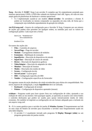 Xorg – Servidor X X11R7. Xorg é um servidor X completo que foi originalmente projetado para
sistemas operacionais UNIX e UNIX-like rodando em hardware Intel x86. Agora, ele roda em uma
ampla gama de plataformas de hardware e sistema operacional.
    • X é implementado usando-se um modelo cliente-servidor. Os servidores e clientes X
       podem ser localizados no mesmo computador ou separados em uma rede, de forma que a
       computação seja trabalhada separadamente da geração da exibição.

/etc/X11/xorg.conf – Arquivo de configuração para o Servidor X Xorg. Composto por um número
de seções que podem estar presentes em qualquer ordem, ou omitidas para usar os valores de
configuração padrão. Cada seção tem a forma:

       Section "NomeSecao" 
             EntradasSecao
             ... 
       EndSection 

Os nomes das seções são:
   • Files – Caminhos de arquivos
   • ServerFlags – Flags de servidor
   • Module – Carregamento dinâmico de módulos
   • Extensions – Habilitação de extenções
   • InputDevice – Descrição de dispositivos de entrada
   • InputClass – Descrição de classes de entrada
   • Device – Descrição de dispositivos gráficos
   • VideoAdaptor – Descrição do adaptador de vídeo
   • Monitor – Descrição do monitor
   • Modes – Descrições dos modos de vídeo
   • Screen – Configuração da tela
   • ServerLayout – Layout geral
   • DRI – Configuração específica de DRI
   • Vendor – Configurações específicas do fornecedor

Os seguintes nomes de seção obsoletos são ainda reconhecidos para efeitos de compatibilidade. Nos
novos arquivos de configuração, a seção InputDevice deve ser utilizada.
   • Keyboard – Configuração de teclado
   • Pointer – Configuração de dispositivo apontador (mouse)

xvidtune – Programa usado para fazer ajustes finos nas configurações de vídeo, ajustando a sua
exibição de vídeo ao seu monitor. Sem quaisquer opções, se apresenta ao usuário com vários botões
e controles deslizantes que podem ser usados para ajustar interativamente modos de vídeo
existentes. Ele também irá imprimir as configurações em um formato adequado para a inclusão em
um arquivo xorg.conf.

X – X é o nome genérico para o servidor de janelas X Window System. É frequentemente um link
ou uma cópia do binário do servidor para encaminhar o servidor mais frequentemente usado em
uma dada máquina.
   • O servidor C é usualmente iniciado pelo programa X Display Manager (xdm) ou um
      programa gerenciador de janelas similar.


                                                                                               8
 