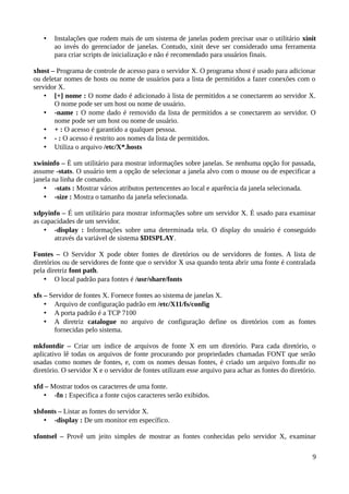 •   Instalações que rodem mais de um sistema de janelas podem precisar usar o utilitário xinit
       ao invés do gerenciador de janelas. Contudo, xinit deve ser considerado uma ferramenta
       para criar scripts de inicialização e não é recomendado para usuários finais.

xhost – Programa de controle de acesso para o servidor X. O programa xhost é usado para adicionar
ou deletar nomes de hosts ou nome de usuários para a lista de permitidos a fazer conexões com o
servidor X.
    • [+] nome : O nome dado é adicionado à lista de permitidos a se conectarem ao servidor X.
       O nome pode ser um host ou nome de usuário.
    • -name : O nome dado é removido da lista de permitidos a se conectarem ao servidor. O
       nome pode ser um host ou nome de usuário.
    • + : O acesso é garantido a qualquer pessoa.
    • - : O acesso é restrito aos nomes da lista de permitidos.
    • Utiliza o arquivo /etc/X*.hosts

xwininfo – É um utilitário para mostrar informações sobre janelas. Se nenhuma opção for passada,
assume -stats. O usuário tem a opção de selecionar a janela alvo com o mouse ou de especificar a
janela na linha de comando.
    • -stats : Mostrar vários atributos pertencentes ao local e aparência da janela selecionada.
    • -size : Mostra o tamanho da janela selecionada.

xdpyinfo – É um utilitário para mostrar informações sobre um servidor X. É usado para examinar
as capacidades de um servidor.
    • -display : Informações sobre uma determinada tela. O display do usuário é conseguido
       através da variável de sistema $DISPLAY.

Fontes – O Servidor X pode obter fontes de diretórios ou de servidores de fontes. A lista de
diretórios ou de servidores de fonte que o servidor X usa quando tenta abrir uma fonte é contralada
pela diretriz font path.
    • O local padrão para fontes é /usr/share/fonts

xfs – Servidor de fontes X. Fornece fontes ao sistema de janelas X.
    • Arquivo de configuração padrão em /etc/X11/fs/config
    • A porta padrão é a TCP 7100
    • A diretriz catalogue no arquivo de configuração define os diretórios com as fontes
       fornecidas pelo sistema.

mkfontdir – Criar um índice de arquivos de fonte X em um diretório. Para cada diretório, o
aplicativo lê todas os arquivos de fonte procurando por propriedades chamadas FONT que serão
usadas como nomes de fontes, e, com os nomes dessas fontes, é criado um arquivo fonts.dir no
diretório. O servidor X e o servidor de fontes utilizam esse arquivo para achar as fontes do diretório.

xfd – Mostrar todos os caracteres de uma fonte.
   • -fn : Especifica a fonte cujos caracteres serão exibidos.

xlsfonts – Listar as fontes do servidor X.
    • -display : De um monitor em específico.

xfontsel – Provê um jeito simples de mostrar as fontes conhecidas pelo servidor X, examinar

                                                                                                     9
 