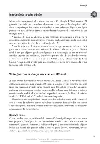 Introdução




Introdução à terceira edição

Muita coisa aconteceu desde a última vez que a Certificação LPI foi alterada. Al-
guns dos conteúdos que eram abordados encontravam pouca aplicação prática. Além
disso, a organização dos tópicos não obedecia a uma ordenação lógica e em alguns
pontos não havia distinção entre as provas da certificação nível 1 e as provas da cer-
tificação nível 2.
    A revisão 3.0, além de eliminar alguns conteúdos ultrapassados e incluir novos
conteúdos atualmente mais relevantes, procurou estabelecer focos ainda mais distin-
tos entre a certificação nível 1 e a certificação nível 2.
    A certificação nível 1 procura abordar todos os aspectos que envolvem a confi-
guração e a manutenção de uma máquina local conectada a rede. Já a certificação
nível 2 tem por objetivo geral a configuração e a manutenção de um ambiente de
servidor. Apesar das mudanças, prevalece a política do LPI de abordar somente
as ferramentas tradicionais de um sistema GNU/Linux, independente de distri-
buição. A seguir, está a visão geral das modificações nessa nova revisão da prova,
fornecida pelo próprio LPI.


Visão geral das mudanças nos exames LPIC nível 1

A nova revisão dos objetivos para as provas LPIC nível 1, válida a partir de abril de
2009, levou as provas para a versão 3.0. Essa é a segunda revisão completa dos obje-
tivos, que padroniza a versão para o mundo todo. No âmbito geral, o LPI antecipou
o ciclo de cinco anos para revisões completas. Por volta de cada dois anos e meio, os
objetivos serão modificados para refletir as possíveis mudanças do Linux. A próxima
versão do LPIC-1 será a 3.5 e refletirá essa revisão parcial.
   Além dessas revisões principais, haverá adendos incluídos numa média trimestral,
com o intuito de esclarecer pontos e detalhes dos exames. Esses adendos não alteram
a versão da prova, pois têm apenas o intuito de esclarecer a cobertura da prova para
organizadores de cursos e livros.

Os novos pesos
O peso total de cada prova foi estabelecido em 60. Isso significa que, salvo em provas
com perguntas “beta” para fins de desenvolvimento do exame, cada prova terá exa-
tamente 60 questões. Portanto, a indicação de peso 3 em um determinado objetivo
indica que haverá três questões sobre o tema na prova (exceto, novamente, no caso
de haver questões beta para fins de desenvolvimento dos exames).

                                                                                                     13
                  Amostra do livro Certificação LPI-1. Adquira o exemplar completo em
                                      www.linuxmagazine.com.br
 