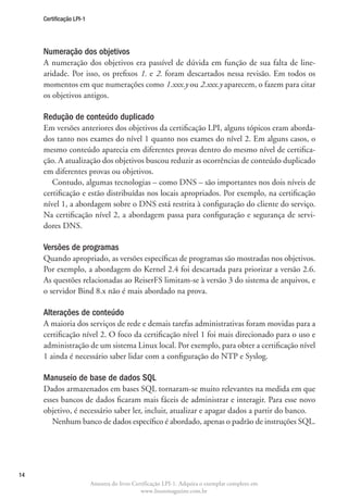 Certificação LPI-1




     Numeração dos objetivos
     A numeração dos objetivos era passível de dúvida em função de sua falta de line-
     aridade. Por isso, os prefixos 1. e 2. foram descartados nessa revisão. Em todos os
     momentos em que numerações como 1.xxx.y ou 2.xxx.y aparecem, o fazem para citar
     os objetivos antigos.

     Redução de conteúdo duplicado
     Em versões anteriores dos objetivos da certificação LPI, alguns tópicos eram aborda-
     dos tanto nos exames do nível 1 quanto nos exames do nível 2. Em alguns casos, o
     mesmo conteúdo aparecia em diferentes provas dentro do mesmo nível de certifica-
     ção. A atualização dos objetivos buscou reduzir as ocorrências de conteúdo duplicado
     em diferentes provas ou objetivos.
        Contudo, algumas tecnologias – como DNS – são importantes nos dois níveis de
     certificação e estão distribuídas nos locais apropriados. Por exemplo, na certificação
     nível 1, a abordagem sobre o DNS está restrita à configuração do cliente do serviço.
     Na certificação nível 2, a abordagem passa para configuração e segurança de servi-
     dores DNS.

     Versões de programas
     Quando apropriado, as versões específicas de programas são mostradas nos objetivos.
     Por exemplo, a abordagem do Kernel 2.4 foi descartada para priorizar a versão 2.6.
     As questões relacionadas ao ReiserFS limitam-se à versão 3 do sistema de arquivos, e
     o servidor Bind 8.x não é mais abordado na prova.

     Alterações de conteúdo
     A maioria dos serviços de rede e demais tarefas administrativas foram movidas para a
     certificação nível 2. O foco da certificação nível 1 foi mais direcionado para o uso e
     administração de um sistema Linux local. Por exemplo, para obter a certificação nível
     1 ainda é necessário saber lidar com a configuração do NTP e Syslog.

     Manuseio de base de dados SQL
     Dados armazenados em bases SQL tornaram-se muito relevantes na medida em que
     esses bancos de dados ficaram mais fáceis de administrar e interagir. Para esse novo
     objetivo, é necessário saber ler, incluir, atualizar e apagar dados a partir do banco.
        Nenhum banco de dados específico é abordado, apenas o padrão de instruções SQL.




14
                          Amostra do livro Certificação LPI-1. Adquira o exemplar completo em
                                              www.linuxmagazine.com.br
 