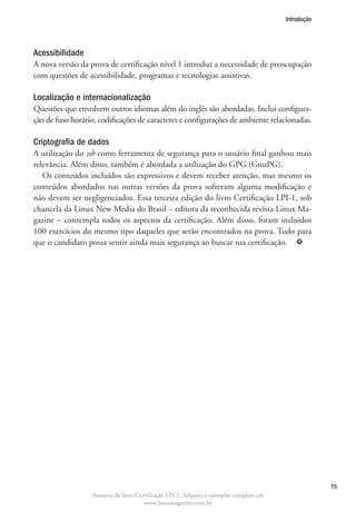 Introdução




Acessibilidade
A nova versão da prova de certificação nível 1 introduz a necessidade de preocupação
com questões de acessibilidade, programas e tecnologias assistivas.

Localização e internacionalização
Questões que envolvem outros idiomas além do inglês são abordadas. Inclui configura-
ção de fuso horário, codificações de caracteres e configurações de ambiente relacionadas.

Criptografia de dados
A utilização do ssh como ferramenta de segurança para o usuário final ganhou mais
relevância. Além disso, também é abordada a utilização do GPG (GnuPG).
   Os conteúdos incluídos são expressivos e devem receber atenção, mas mesmo os
conteúdos abordados nas outras versões da prova sofreram alguma modificação e
não devem ser negligenciados. Essa terceira edição do livro Certificação LPI-1, sob
chancela da Linux New Media do Brasil – editora da reconhecida revista Linux Ma-
gazine – contempla todos os aspectos da certificação. Além disso, foram incluídos
100 exercícios do mesmo tipo daqueles que serão encontrados na prova. Tudo para
que o candidato possa sentir ainda mais segurança ao buscar sua certificação. 




                                                                                                     15
                  Amostra do livro Certificação LPI-1. Adquira o exemplar completo em
                                      www.linuxmagazine.com.br
 