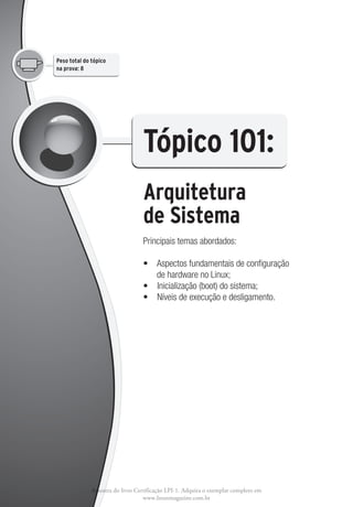 Peso total do tópico
na prova: 8




                                  Tópico 101: 
                                  Arquitetura
                                  de Sistema
                                  Principais temas abordados:

                                  •   spectos fundamentais de configuração
                                     A
                                     de hardware no Linux;
                                  •  Inicialização (boot) do sistema;
                                  •  Níveis de execução e desligamento.




              Amostra do livro Certificação LPI-1. Adquira o exemplar completo em
                                  www.linuxmagazine.com.br
 