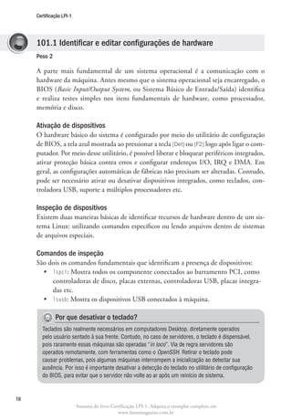 Certificação LPI-1




     101.1 Identificar e editar configurações de hardware
     Peso 2

     A parte mais fundamental de um sistema operacional é a comunicação com o
     hardware da máquina. Antes mesmo que o sistema operacional seja encarregado, o
     BIOS (Basic Input/Output System, ou Sistema Básico de Entrada/Saída) identifica
     e realiza testes simples nos itens fundamentais de hardware, como processador,
     memória e disco.

     Ativação de dispositivos
     O hardware básico do sistema é configurado por meio do utilitário de configuração
     de BIOS, a tela azul mostrada ao pressionar a tecla [Del] ou [F2] logo após ligar o com-
     putador. Por meio desse utilitário, é possível liberar e bloquear periféricos integrados,
     ativar proteção básica contra erros e configurar endereços I/O, IRQ e DMA. Em
     geral, as configurações automáticas de fábricas não precisam ser alteradas. Contudo,
     pode ser necessário ativar ou desativar dispositivos integrados, como teclados, con-
     troladora USB, suporte a múltiplos processadores etc.

     Inspeção de dispositivos
     Existem duas maneiras básicas de identificar recursos de hardware dentro de um sis-
     tema Linux: utilizando comandos específicos ou lendo arquivos dentro de sistemas
     de arquivos especiais.

     Comandos de inspeção
     São dois os comandos fundamentais que identificam a presença de dispositivos:
       •	 spci: Mostra todos os componente conectados ao barramento PCI, como
          l
          controladoras de disco, placas externas, controladoras USB, placas integra-
          das etc.
       •	 lsusb: Mostra os dispositivos USB conectados à máquina.

              Por que desativar o teclado?
        Teclados são realmente necessários em computadores Desktop, diretamente operados
        pelo usuário sentado à sua frente. Contudo, no caso de servidores, o teclado é dispensável,
        pois raramente essas máquinas são operadas “in loco”. Via de regra servidores são
        operados remotamente, com ferramentas como o OpenSSH. Retirar o teclado pode
        causar problemas, pois algumas máquinas interrompem a inicialização ao detectar sua
        ausência. Por isso é importante desativar a detecção do teclado no utilitário de configuração
        do BIOS, para evitar que o servidor não volte ao ar após um reinício de sistema.



18
                          Amostra do livro Certificação LPI-1. Adquira o exemplar completo em
                                              www.linuxmagazine.com.br
 