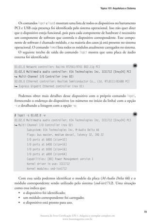Tópico 101: Arquitetura e Sistema




   Os comandos lspci e lsusb mostram uma lista de todos os dispositivos no barramento
PCI e USB cuja presença foi identificada pelo sistema operacional. Isso não quer dizer
que o dispositivo esteja funcional, pois para cada componente de hardware é necessário
um componente de software que controla o dispositivo correspondente. Esse compo-
nente de software é chamado módulo, e na maioria dos casos já está presente no sistema
operacional. O comando lsmod lista todos os módulos atualmente carregados no sistema.
   O seguinte trecho de saída do comando lspci mostra que uma placa de áudio
externa foi identificada:

01:01.0 Network controller: RaLink RT2561/RT61 802.11g PCI
01:02.0 Multimedia audio controller: VIA Technologies Inc. ICE1712 [Envy24] PCI
    Multi-Channel I/O Controller (rev 02)
02:00.0 Ethernet controller: Realtek Semiconductor Co., Ltd. RTL8111/8168B PCI
    Express Gigabit Ethernet controller (rev 01)


   Podemos obter mais detalhes desse dispositivo com o próprio comando lspci,
fornecendo o endereço do dispositivo (os números no início da linha) com a opção
-s e detalhando a listagem com a opção -v:


# lspci -s 01:02.0 -v
01:02.0 Multimedia audio controller: VIA Technologies Inc. ICE1712 [Envy24] PCI
    Multi-Channel I/O Controller (rev 02)
	        Subsystem: VIA Technologies Inc. M-Audio Delta 66
	        Flags: bus master, medium devsel, latency 32, IRQ 22
	        I/O ports at b800 [size=32]
	        I/O ports at b400 [size=16]
	        I/O ports at b000 [size=16]
	        I/O ports at a800 [size=64]
	        Capabilities: [80] Power Management version 1
	        Kernel driver in use: ICE1712
	        Kernel modules: snd-ice1712


  Com essa saída podemos identificar o modelo da placa (M-Audio Delta 66) e o
módulo correspondente sendo utilizado pelo sistema (snd-ice1712). Uma situação
como essa indica que:
  •	 o dispositivo foi identificado;
  •	 um módulo correspondente foi carregado;
  •	 o dispositivo está pronto para uso.

                                                                                                            19
                  Amostra do livro Certificação LPI-1. Adquira o exemplar completo em
                                      www.linuxmagazine.com.br
 